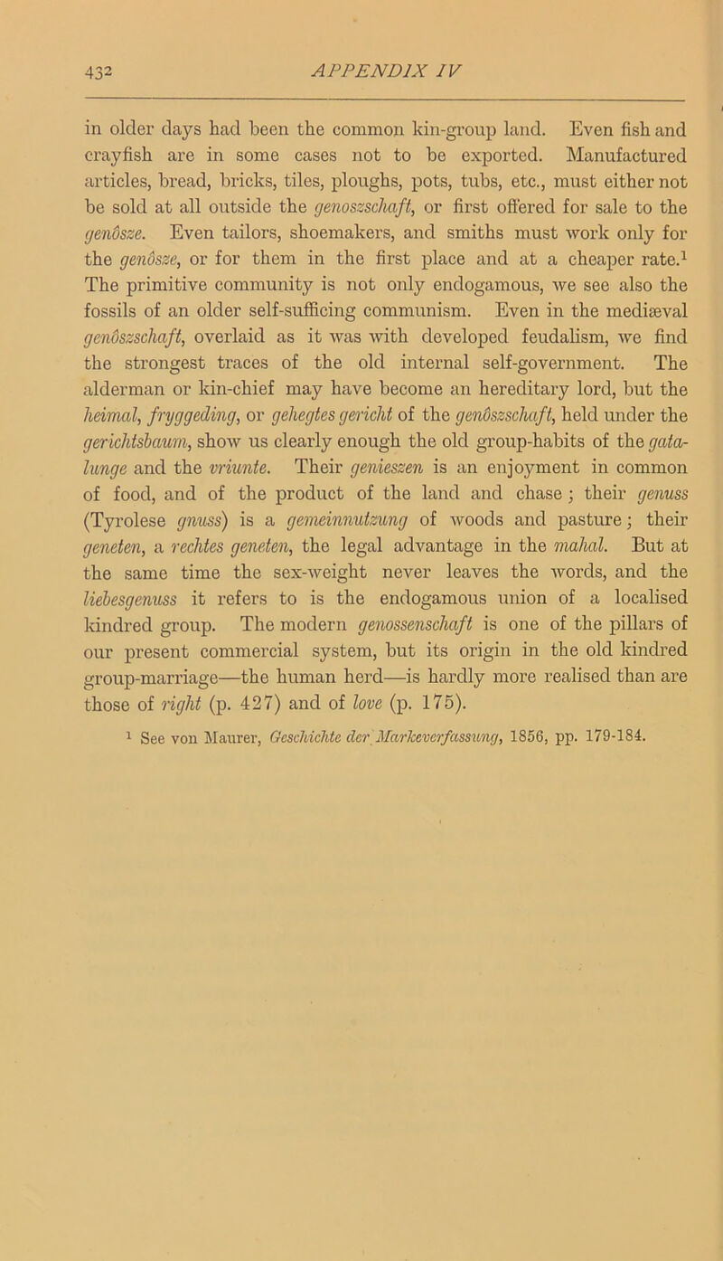 in older days had been the common kin-group land. Even fish and crayfish are in some cases not to be exported. Manufactured articles, bread, bricks, tiles, ploughs, pots, tubs, etc., must either not be sold at all outside the genoszschaft, or first offered for sale to the gendsze. Even tailors, shoemakers, and smiths must work only for the genosze, or for them in the first place and at a cheaper rate.^ The primitive community is not only endogamous, we see also the fossils of an older self-sufficing communism. Even in the mediseval genoszschaft, overlaid as it was with developed feudalism, we find the strongest traces of the old internal self-government. The alderman or kin-chief may have become an hereditary lord, but the heimal, fryggeding, or gehegtes gericht of the gendszschaft, held under the gerichtsbawn, show us clearly enough the old group-habits of the gata- lunge and the vriunte. Their genieszen is an enjoyment in common of food, and of the product of the land and chase; their genuss (Tyrolese gnuss) is a gemeinnutzung of woods and pasture; their geneten, a rechtes geneten, the legal advantage in the mahal. But at the same time the sex-weight never leaves the Avords, and the liebesgenuss it refers to is the endogamous union of a localised kindred group. The modern genossenschaft is one of the pillars of our present commercial system, but its origin in the old kindred group-marriage—the human herd—is hardly more realised than are those of right (p. 427) and of love (p. 176). 1 See von Maurer, Gcschichte der Markeverfassung, 1856, pp. 179-184.