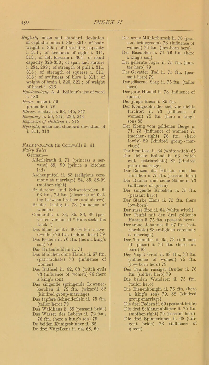 English, mean and standard deviation of cephalic index i. 350, 351 ; of body weight i. 305 ; of breathing capacity i. 311 ; of keenness of sight i. 311, 313 ; of left forearm i. 304 ; of skull capacity 328-330 ; of span and stature i. 294, 299 ; of strength of pull i. 311, 313 ; of strength of squeeze i. 311, 313; of swiftness of blow i. 311; of weight of brain i. 320, 321 ; of weight of heart i. 316 Epistemology, A. J. Balfour’s use of word i. 180 Error, mean i. 59 probable i. 76 Ethics, relative ii. 93, 145, 247 Exogamy ii. 56, 215, 236, 244 Exposure of children ii. 212 Eyesight, mean and standard deviation of i. 311, 313 Faddy-dano. (in Cornwall) ii. 41 Fairy Tales German— Allerleirauh ii. 71 (princess a ser- vant) 89, 90 (prince a kitchen lad) Aschenputtel ii. 83 (religious cere- mony at marriage) 84, 85, 88-99 (mother-right) Briiderchen und Schwesterchen ii. 63 ftn., 72 ftn. (closeness of feel- ing between brothers and sisters) Bruder Lustig ii. 73 (influence of women) Cinderella ii. 84, 85, 86, 89 (per- verted version of “ Hans seeks his Luck”) Das blaue Licht i. 60 (witch a cave- dweller) 76 ftn. (soldier hero) 79 Das Eseleiu ii. 7 6 ftn. (hero a king’s son) 79 Das Hirtenbiihlein ii. 71 Das Miidchen ohne Hiinde ii. 67 ftn. (patriarchate) 73 (influence of women) Das Eathsel ii. 62, 63 (witch evU) 73 (influence of women) 76 (hero a king’s son) Das singende springende Lowenec- kerchen ii. 72 ftn. (wizard) 82 (kindred group-marriage) Das tapfere Schneiderlein ii. 75 ftn. (tailor hero) 79 Das Waldhaus ii. 69 (peasant bride) Das Wasser des Lebens ii. 72 ftn., 76 ftn. (hero a king’s son) 79 De beiden Kunigeskinner ii. 65 De drei Viigelkens ii. 64, 68, 69 Der arme Miihlerbursch ii. 70 (pea- sant bridegroom) 73 (influence of women) 76 ftn. (low-born hero) Der Eisenofen ii. H, 76 ftn. (hero a king’s son) Der gelernte Jager ii. 75 ftn. (hun- ter hero) 79 Der Gevatter Tod ii. 75 ftn. (pea- sant hero) 79 Der glaserne Sarg ii. 75 ftn. (tailor hero) Der gute Handel ii. 73 (influence of queen) Der junge Eiese ii. 85 ftn. Der Konigssohn der sich vor nichts flirohtet ii. 73 (influence of women) 75 ftn. (hero a king’s son) 83 Der Konig vom goldenen Berge ii. 71, 73 (influence of women) 75 (mother - right) 76 ftn. (hero lowly) 82 (kindred group - mar- riage) Der Krautesel ii. 64 (white udtch) 65 Der liebste Eoland ii. 63 (witch evil, patriarchate) 82 (kindred group-marriage) Der Eanzen, das Hiitlein, und das Hornleiu ii. 75 ftn. (peasant hero) Der Eiiuber und seine Sdhne ii. 73 (influence of queen) Der singende Knochen ii. 75 ftn. (peasant hero) Der Starke Hans ii. 75 ftn. (hero low-born) Der siisse Brei ii. 64 (white witch) Der Teufel mit den drei goldenen Haaren ii. 75 ftn. (peasant hero) Der treue Johannes ii. 67 ftn. (pat- riarchate) 83 (religious ceremony at marriage) Der Trommler ii. 65, 73 (influence of queen) ii. 76 ftn. (hero low bom) 83 Der Vogel Greif ii. 68 ftn., 73 ftn. (influence of women) 75 ftn. (low-born hero) 79 Des Teufels russiger Bruder ii. 76 ftn. (soldier hero) 79 Die beiden Wanderer ii. 75 ftn. (tailor hero) Die Bienenkdnigin ii. 76 ftn. (hero a king’s son) 79, 82 (kindred group-marriage) Die drei Federn ii. 69 (peasant bride) Die drei Schlangenbliitter ii. 75 ftn. (mother-right) 79 (peasant hero) Die drei Spinnerinnen ii. 68 (dili- gent bride) 73 (influence of queen)