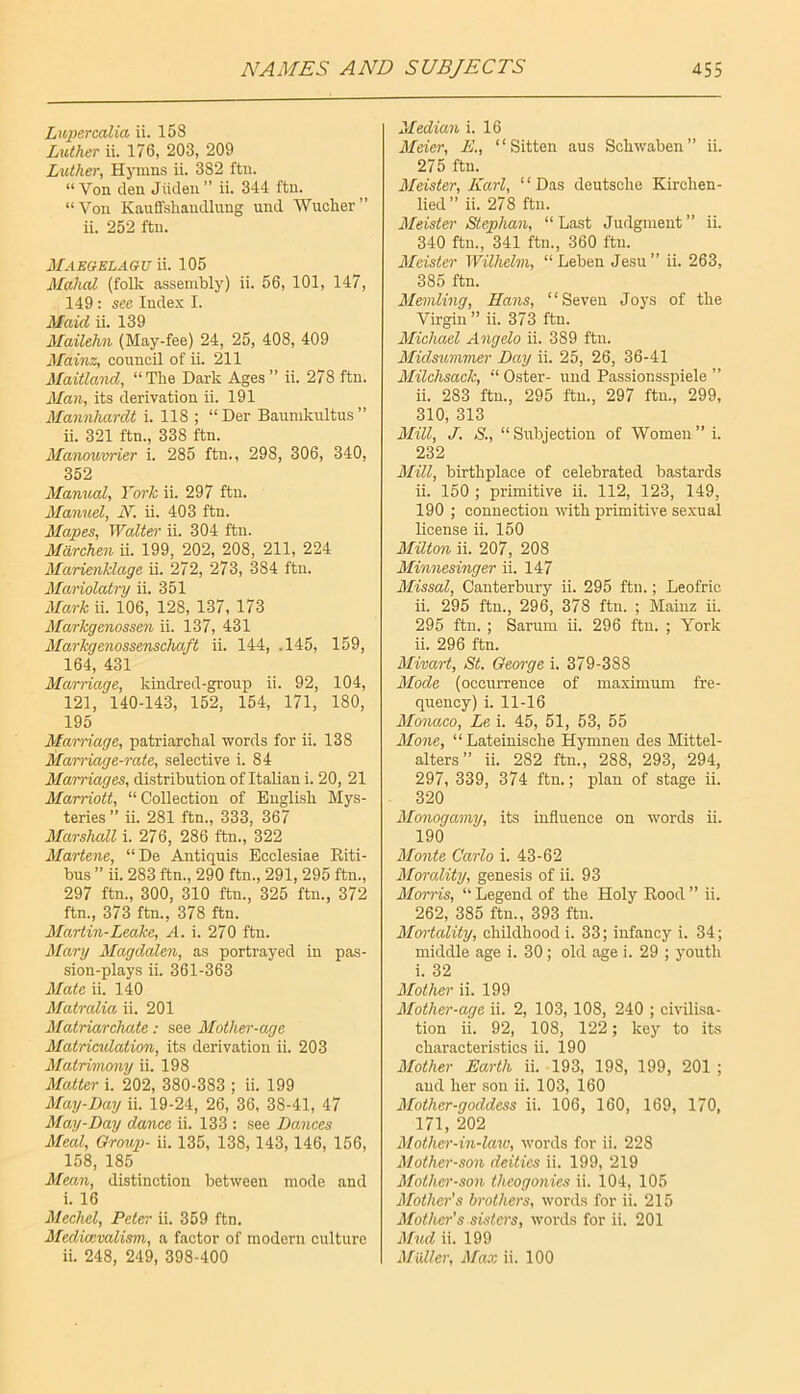 Liipercalia ii. 158 Luther ii. 176, 203, 209 Luther, Hj'mns ii. 382 ftn. “ Von den Jiiden ” ii. 344 ftn. “Von Kauffshaudlung und Wucher” ii. 252 ftn. Maegelaguu. 105 Mahal (folk assembly) ii. 56, 101, 147, 149 : see Index I. Maid ii. 139 Mailehn (May-fee) 24, 25, 408, 409 Mainz, council of ii. 211 Maitland, “The Dark Ages ” ii. 278 ftn. Man, its derivation ii. 191 Mawnhardt i. 118 ; “Der Baumkultus ” ii. 321 ftn., 338 ftn. Manoum'ier i. 285 ftn., 298, 306, 340, 352 Manual, York ii. 297 ftn. Manuel, N. ii. 403 ftn. Mapes, Waite}' ii. 304 ftn. Marchen ii. 199, 202, 208, 211, 224 Marienklage ii. 272, 273, 384 ftii. Mariolatry ii. 351 Mark ii. 106, 128, 137, 173 Markgenossen ii. 137, 431 Markgenossenschaft ii. 144, .145, 159, 164, 431 Marriage, kindred-group ii. 92, 104, 121, 140-143, 152, 154, 171, 180, 195 Mai-riage, patriarchal words for ii. 138 Marriage-rate, selective i. 84 Marriages, distribution of Italian i. 20, 21 Marriott, “Collection of English Mys- teries ” ii. 281 ftn., 333, 367 Marshall i. 276, 286 ftn., 322 Martene, “De Antiquis Ecclesiae Riti- bus ” ii. 283 ftn., 290 ftn., 291, 295 ftn., 297 ftn., 300, 310 ftn., 325 ftn., 372 ftn., 373 ftn., 378 ftn. Martin-Leake, A. i. 270 ftn. Mary Magdalen, as portrayed in pas- sion-plays ii. 361-363 Mate ii. 140 Matralia ii. 201 Matriarchate: see Mother-age Matricidation, its derivation ii. 203 Matrimony ii. 198 Matter i. 202, 380-383 ; ii. 199 May-Day ii. 19-24, 26, 36, 38-41, 47 May-Day dance ii. 133 : see Damces Meal, Group- ii. 135, 138,143,146, 156, 158, 185 Mean, distinction between mode and i. 16 Mechel, Peter ii. 359 ftn. Medkcvalism, a factor of modern culture ii. 248, 249, 398-400 Median i. 16 Meier, E., “Sitten aus Schwaben” ii. 275 ftn. Meister, Karl, “Das deutsche Kirchen- lied” ii. 278 ftn. Meister Stephan, “Last Judgment” ii. 340 ftn., 341 ftn., 360 ftn. Meister Wilhelm, “ Leben Jesu ” ii. 263, 385 ftn. Memling, Hans, “Seven Joys of the Virgin ” ii. 373 ftn. Michael Angelo ii. 389 ftii. Midsummes' Day ii. 25, 26, 36-41 Milchsack, “ Oster- und Passionsspiele ” ii. 283 ftn., 295 ftn., 297 ftn., 299, 310, 313 Mill, J. S., “ Subjection of Women ” i. 232 Mill, birthplace of celebrated bastards ii. 150 ; primitive ii. 112, 123, 149, 190 ; connection with primitive sexual license ii. 150 Milton ii. 207, 208 Minnesinger ii. 147 Missal, Canterbury ii. 295 ftu.; Leofric ii. 295 ftn., 296, 378 ftn. ; Mainz ii. 295 ftn. ; Sarum ii. 296 ftu. ; York ii. 296 ftn. Mivart, St. George i. 379-388 Mode (occurrence of maximum fre- quency) i. 11-16 Mo7iaco, Le i. 45, 51, 53, 55 Mone, “ Lateinische Hymneu des Mittel- alters” ii. 282 ftn., 288, 293, 294, 297, 339, 374 ftn.; plan of stage ii. 320 Monogamy, its influence on words ii. 190 Monte Carlo i. 43-62 Morality, genesis of ii. 93 Morris, “ Legend of the Holy Rood ” ii. 262, 385 ftu., 393 ftu. Mortality, childhood i. 33; infancy i. 34; middle age i. 30 ; old age i. 29 ; youth i. 32 Mother ii. 199 Mother-age ii. 2, 103, 108, 240 ; civilisa- tion ii. 92, 108, 122; key to its characteristics ii. 190 Mother Earth ii. 193, 198, 199, 201 ; and her sou ii. 103, 160 Mother-goddess ii. 106, 160, 169, 170, 171, 202 Mother-in-law, words for ii. 228 Mother-son deities ii. 199, 219 Mother-so}i theogonies ii. 104, 105 Mother’s brothers, words for ii. 215 Mother’s.sisters, words for ii. 201 Mud ii. 199 Muller, Max ii. 100