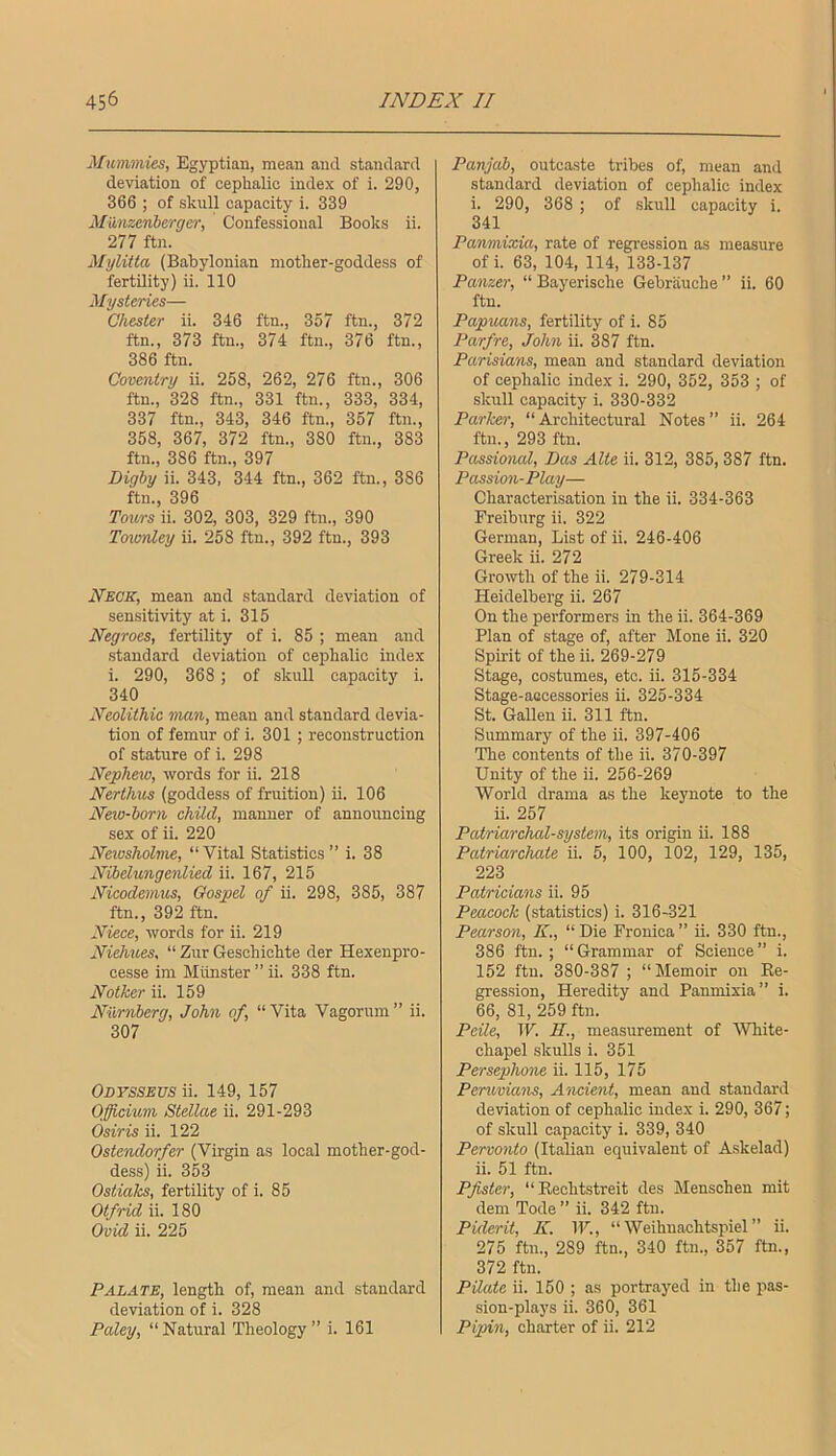 Mummies, Egyptian, mean and standard deviation of cephalic index of i. 290, 366 ; of skull capacity i. 339 Miinzenberger, Confessional Books ii. 277 ftn. Mylitta (Babylonian mother-goddess of fertility) ii. 110 Mysteries— Chester ii. 346 ftn., 357 ftn., 372 ftn., 373 ftn., 374 ftn., 376 ftn., 386 ftn. Coventry ii. 258, 262, 276 ftn., 306 ftn., 328 ftn., 331 ftn., 333, 334, 337 ftn., 343, 346 ftn., 357 ftn., 358, 367, 372 ftn., 380 ftn., 383 ftn., 386 ftn., 397 Digby ii. 343, 344 ftn., 362 ftn., 386 ftn., 396 Toitrs ii. 302, 303, 329 ftn., 390 Toimdey ii. 258 ftn., 392 ftn., 393 Neck, mean and standard deviation of sensitivity at i. 315 Negroes, fertility of i. 85 ; mean and standard deviation of cephalic index i. 290, 368 ; of skull capacity i. 340 Neolithic man, mean and standard devia- tion of femur of i. 301 ; reconstruction of stature of i. 298 Nepheio, words for ii. 218 Nerthus (goddess of fruition) ii. 106 Neio-born child, manner of announcing sex of ii. 220 Neivsholme, “Vital Statistics ” i. 38 Nibelungenlied ii. 167, 215 Nicodemus, Gospel of ii. 298, 385, 387 ftn., 392 ftn. Niece, words for ii. 219 Niehues, “ Zur Geschichte der Hexenpro- cesse ini Munster ” ii. 338 ftn. Notker ii. 159 Niirnberg, John of, “Vita Vagorum” ii. 307 Odyssevs ii. 149, 157 Ofieium Stellae ii. 291-293 Osiris ii. 122 Ostendorfer (Virgin as local mother-god- dess) ii. 353 Ostial^, fertility of i. 85 Otfrid ii. 180 Ovid ii. 225 Palate, length of, mean and .standard deviation of i. 328 Paley, “Natural Theology” i. 161 Panjab, outcasts tribes of, mean and standard deviation of cephalic index i. 290, 368 ; of skull capacity i. 341 Panmixia, rate of regression as measure of i. 63, 104, 114, 133-137 Panzer, “ Bayerische Gebrauche ” ii. 60 ftn. Papuans, fertility of i. 85 Parfre, John ii. 387 ftn. Parisians, mean and standard deviation of cephalic index i. 290, 352, 353 ; of skull capacity i. 330-332 Parker, “Architectural Notes” ii. 264 ftn., 293 ftn. Passional, Das Alte ii. 312, 385, 387 ftn. Passion-Play— Characterisation in the ii. 334-363 Freiburg ii. 322 German, List of ii. 246-406 Greek ii. 272 Growth of the ii. 279-314 Heidelberg ii. 267 On the performers in the ii. 364-369 Plan of stage of, after Mone ii. 320 Spirit of the ii. 269-279 Stage, costumes, etc. ii. 315-334 Stage-accessories ii. 325-334 St. Galleu ii. 311 ftn. Summary of the ii. 397-406 The contents of the ii. 370-397 Unity of the ii. 256-269 World drama as the keynote to the ii. 257 Patriarchcd-system, its origin ii. 188 Patriarchate ii. 5, 100, 102, 129, 135, 223 Patricians ii. 95 Peacock (statistics) i. 316-321 Pearson, K., “Die Fronica” ii. 330 ftn., 386 ftn.; “Grammar of Science” i. 152 ftn. 380-387 ; “Memoir on Ee- gression. Heredity and Panmixia” i. 66, 81, 259 ftn. Peile, W. H., measurement of White- chapel skulls i. 351 Persephone ii. 115, 175 Peruvians, Aticient, mean and standard deviation of cephalic index i. 290, 367; of skull capacity i. 339, 340 Pervonto (Italian equivalent of Askelad) ii. 51 ftn. Pfister, “ Kechtstreit des Menschen mit dem Tode ” ii. 342 ftn. Piderit, K. W., “ Weihuachtspiel ” ii. 275 ftn., 289 ftn., 340 ftn., 357 ftn., 372 ftn. Pilate ii. 150 ; as portrayed in the pas- sion-plays ii. 360, 361 Pipin, charter of ii. 212