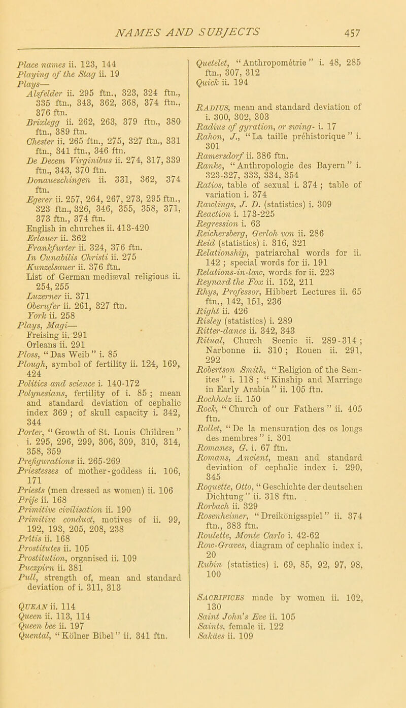 Place names ii. 123, 144 Playing of the Stag ii. 19 Plays— Alsfelder ii. 295 ftn., 323, 324 ftn., 335 ftn., 343, 362, 368, 374 ftn., 376 ftn. Brixlegg ii. 262, 263, 379 ftn., 380 ftn., 389 ftn. Chester ii. 265 ftn., 275, 327 ftn., 331 ftn., 341 ftn., 346 ftn. De Decern Virginibus ii. 274, 317, 339 ftn., 343, 370 ftn. Donaueschingen ii. 331, 362, 374 ftn. Pgerer ii. 257, 264, 267, 273, 295 ftn., 323 ftn., 326, 346, 355, 358, 371, 373 ftn., 374 ftn. English in churches ii. 413-420 Erlauer ii. 362 Frankfurter ii. 324, 37 6 ftn. In Gundbilis Christi ii. 275 Kunzelsauer ii. 37 6 ftn. List of German mediseval religious ii. 254, 255 Luzerner ii. 371 Oberufer ii. 261, 327 ftn. York ii. 258 Plays, Magi— Freising ii. 291 Orleans ii. 291 Ploss, “ Das Weib ” i. 85 Plough, S3'mhol of fertility ii. 124, 169, 424 Politics and science i. 140-172 Polynesians, fertility of i. 85 ; mean and standard deviation of cephalic index 369 ; of skuU capacity i. 342, 344 Porter, “ Growth of St. Louis Children ” i. 295, 296, 299, 306, 309, 310, 314, 358, 359 Prefigurations ii. 265-269 Priestesses of mother-goddess ii. 106, 171 Priests (men dressed as women) ii. 106 Prije ii. 168 Primitive civilisation ii. 190 Primitive conduct, motives of ii. 99, 192, 193, 205, 208, 238 Prltis ii. 168 Prostitutes ii. 105 Prostitution, organised ii. 109 Puczpim ii. 381 Pull, strength of, mean and standard deviation of i. 311, 313 Quean ii. 114 Queen ii. 113, 114 Quee7i bee ii. 197 Quental, “ Kolner Bihel ” ii. 341 ftn. Quetelet, “ Anthropom4trie ” i. 48, 285 ftn., 307, 312 Quick ii. 194 Radius, mean and standard deviation of i. 300, 302, 303 Radius of gyration, or swing- i. 17 Rahon, J., “La taille prehistorique ” i. 301 Ramersdorf ii. 386 ftn. Ranke, “ Anthropologie des Baj^ern ” i. 323-327, 333, 334, 354 Ratios, table of sexual i. 374 ; table of variation i. 374 Rawlings, J. D. (statistics) i. 309 Reaction i. 173-225 Regression i. 63 Reichersberg, Gerloh von ii. 286 Reid (statistics) i. 316, 321 Relationship, patriarchal words for ii. 142 ; special words for ii. 191 Relations-in-law, words for ii. 223 Reynard the Fox ii. 152, 211 Rhys, Professor, Hibbert Lectures ii. 65 ftn., 142, 151, 236 Right ii. 426 Risley (statistics) i. 289 Ritter-dance ii. 342, 343 Ritual, Church Scenic ii. 289-314; Narbonne ii. 310; Eouen ii. 291, 292 Robertson Smith, “ Keligion of the Sem- ites” i. 118 ; “Kinship and Marriage in Early Arabia ” ii. 105 ftn. Rocliholz ii. 150 Rock, “ Church of our Fathers ” ii. 405 ftn. Rollet, “ De la mensuration des os longs des membres ” i. 301 Romanes, G. i. 67 ftn. Romans, Ancient, mean and standard deviation of cephalic index i. 290, 345 Roquette, Otto, “ Geschichte der deutschen Dichtung” ii. 318 ftn. Roi-bach ii. 329 Rosenheimer, “ Dreikonigsspiel ” ii. 374 ftn., 383 ftn. Roulette, Monte Carlo i. 42-62 Roio-Graves, diagram of cephalic index i. 20 Rubin (statistics) i. 69, 85, 92, 97, 98, 100 Sacrifices made by women ii. 102, 130 Saint John's Eve ii. 105 Saints, female ii. 122 Sakdes ii. 109