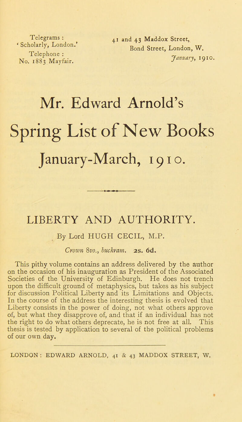 Telegrams : ‘ Scholarly, London.’ Telephone : No. 1883 Mayfair. 41 and 43 Maddox Street, Bond Street, London, W. January, 1910. Mr. Edward Arnold’s Spring List of New Books January-March, 1910. LIBERTY AND AUTHORITY. This pithy volume contains an address delivered by the author on the occasion of his inauguration as President of the Associated Societies of the University of Edinburgh. He does not trench upon the difficult ground of metaphysics, but takes as his subject for discussion Political Liberty and its Limitations and Objects. In the course of the address the interesting thesis is evolved that Liberty consists in the power of doing, not what others approve of, but what they disapprove of, and that if an individual has not the right to do what others deprecate, he is not free at all. This thesis is tested by application to several of the political problems of our own day. By Lord HUGH CECIL, M.P. Crown 8w., buckram. 2s. 6d. LONDON ; EDWARD ARNOLD, 41 & 43 MADDOX STREET, W.