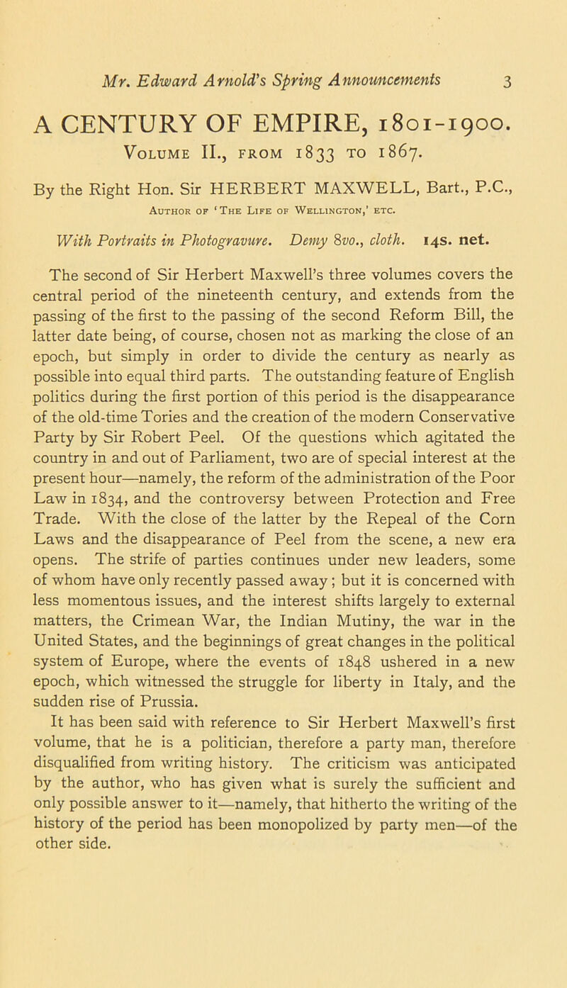 A CENTURY OF EMPIRE, 1801-1900. Volume II., from 1833 to 1867. By the Right Hon. Sir HERBERT MAXWELL, Bart., P.C., Author of ‘The Life of Wellington,’ etc. With Portraits in Photogravure. Demy Svo., cloth. 14s. net. The second of Sir Herbert Maxwell’s three volumes covers the central period of the nineteenth century, and extends from the passing of the first to the passing of the second Reform Bill, the latter date being, of course, chosen not as marking the close of an epoch, but simply in order to divide the century as nearly as possible into equal third parts. The outstanding feature of English politics during the first portion of this period is the disappearance of the old-time Tories and the creation of the modern Conservative Party by Sir Robert Peel. Of the questions which agitated the country in and out of Parliament, two are of special interest at the present hour—namely, the reform of the administration of the Poor Law in 1834, and the controversy between Protection and Free Trade. With the close of the latter by the Repeal of the Corn Laws and the disappearance of Peel from the scene, a new era opens. The strife of parties continues under new leaders, some of whom have only recently passed away; but it is concerned with less momentous issues, and the interest shifts largely to external matters, the Crimean War, the Indian Mutiny, the war in the United States, and the beginnings of great changes in the political system of Europe, where the events of 1848 ushered in a new epoch, which witnessed the struggle for liberty in Italy, and the sudden rise of Prussia. It has been said with reference to Sir Herbert Maxwell’s first volume, that he is a politician, therefore a party man, therefore disqualified from writing history. The criticism was anticipated by the author, who has given what is surely the sufficient and only possible answer to it—namely, that hitherto the writing of the history of the period has been monopolized by party men—of the other side.