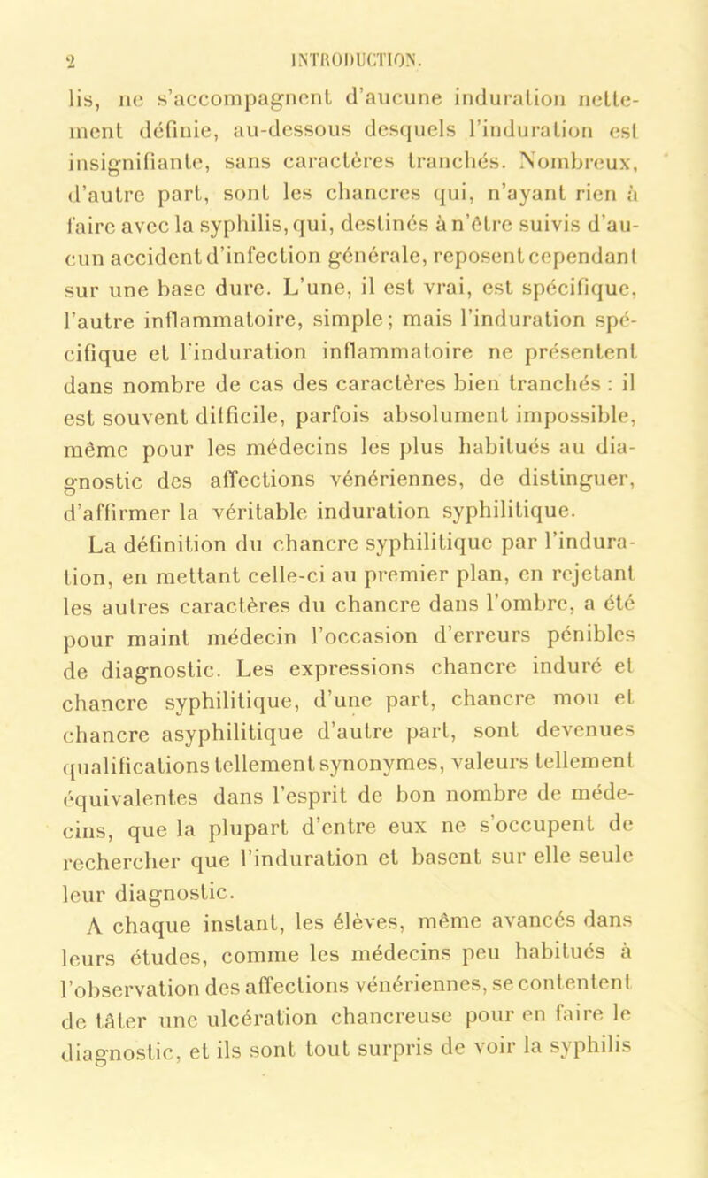 lis, ne s’accompagnent d’aucune induration nette- ment définie, au-dessous desquels l’induration est insignifiante, sans caractères tranchés. Nombreux, d’autre part, sont les chancres qui, n’ayant rien à faire avec la syphilis, qui, destinés àn’ôtrc suivis d’au- cun accident d’infection générale, reposent cependant sur une base dure. L’une, il est vrai, est spécifique, l’autre inflammatoire, simple; mais l’induration spé- cifique et l'induration inflammatoire ne présentent dans nombre de cas des caractères bien tranchés : il est souvent difficile, parfois absolument impossible, même pour les médecins les plus habitués au dia- gnostic des affections vénériennes, de distinguer, d’affirmer la véritable induration syphilitique. La définition du chancre syphilitique par l’indura- tion, en mettant celle-ci au premier plan, en rejetant les autres caractères du chancre dans l’ombre, a été pour maint médecin l’occasion d’erreurs pénibles de diagnostic. Les expressions chancre induré el chancre syphilitique, d’une part, chancre mou et chancre asyphilitique d’autre part, sont devenues qualifications tellement synonymes, valeurs tellemenl équivalentes dans l’esprit de bon nombre de méde- cins, que la plupart d’entre eux ne s’occupent de rechercher que l’induration et basent sur elle seule leur diagnostic. À chaque instant, les élèves, même avancés dans leurs études, comme les médecins peu habitués à l’observation des affections vénériennes, se contentent de tâter une ulcération chancreuse pour en faire le diagnostic, et ils sont tout surpris de voir la syphilis