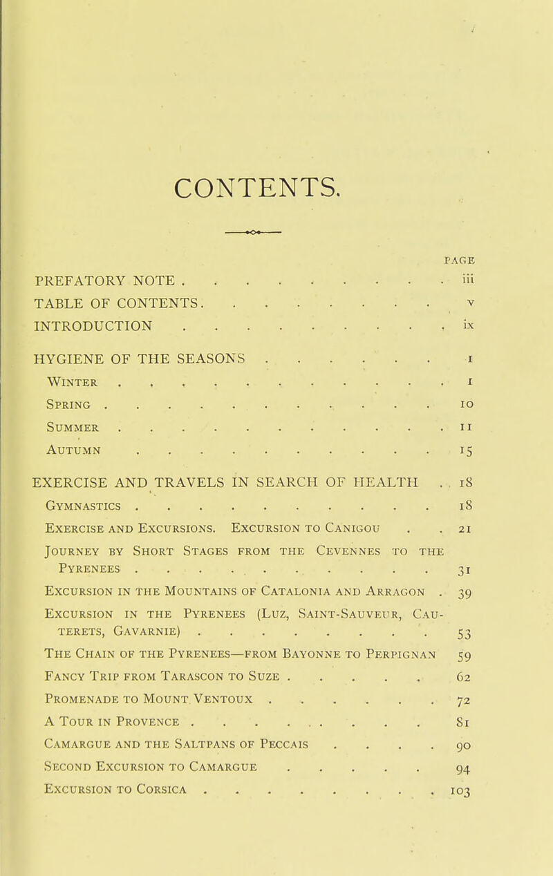 CONTENTS, PAGE PREFATORY NOTE iii TABLE OF CONTENTS v INTRODUCTION ix HYGIENE OF THE SEASONS i Winter i Spring lo Summer ii Autumn 15 EXERCISE AND TRAVELS IN SEARCH OF HEALTH . 18 Gymnastics 18 Exercise AND Excursions. Excursion to Can igou . .21 Journey by Short Stages from the Cevennes to the Pyrenees . . . 31 Excursion in the Mountains of Catalonia and Arragon . 39 Excursion in the Pyrenees (Luz, Saint-Sauveur, Cau- terets, Gavarnie) 53 The Chain of the Pyrenees—from Bayonne to Perpignan 59 Fancy Trip from Tarascon to Suze 62 Promenade to Mount Ventoux 72 A Tour in Provence 81 Camargue and the Saltpans of Peccais .... 90 Second Excursion to Camargue 94 Excursion to Corsica 103