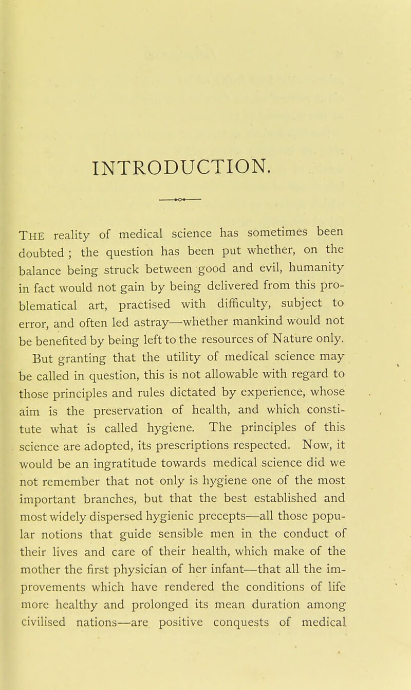 INTRODUCTION. The reality of medical science has sometimes been doubted ; the question has been put whether, on the balance being struck between good and evil, humanity in fact would not gain by being delivered from this pro- blematical art, practised with difficulty, subject to error, and often led astray—whether mankind would not be benefited by being left to the resources of Nature only. But granting that the utility of medical science may be called in question, this is not allowable with regard to those principles and rules dictated by experience, whose aim is the preservation of health, and which consti- tute what is called hygiene. The principles of this science are adopted, its prescriptions respected. Now, it would be an ingratitude towards medical science did we not remember that not only is hygiene one of the most important branches, but that the best established and most widely dispersed hygienic precepts—all those popu- lar notions that guide sensible men in the conduct of their lives and care of their health, which make of the mother the first physician of her infant—that all the im- provements which have rendered the conditions of life more healthy and prolonged its mean duration among civilised nations—are positive conquests of medical