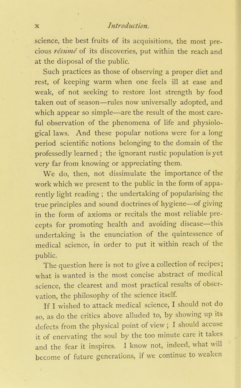 science, the best fruits of its acquisitions, the most pre- cious rhume of its discoveries, put within the reach and at the disposal of the public. Such practices as those of observing a proper diet and rest, of keeping warm when one feels ill at ease and weak, of not seeking to restore lost strength by food taken out of season—rules now universally adopted, and which appear so simple—are the result of the most care- ful observation of the phenomena of life and physiolo- gical laws. And these popular notions were for a long period scientific notions belonging to the domain of the professedly learned ; the ignorant rustic population is yet very far from knowing or appreciating them. We do, then, not dissimulate the importance of the work which we present to the public in the form of appa- rently light reading ; the undertaking of popularising the true principles and sound doctrines of hygiene—of giving in the form of axioms or recitals the most reliable pre- cepts for promoting health and avoiding disease—this undertaking is the enunciation of the quintessence of medical science, in order to put it within reach of the public. The question here is not to give a collection of recipes; what is wanted is the most concise abstract of medical science, the clearest and most practical results of obser- vation, the philosophy of the science itself. If I wished to attack medical science, I should not do so, as do the critics above alluded to, by showing up its defects from the physical point of view ; I should accuse it of enervating the soul by the too minute care it takes and the fear it inspires. I know not, indeed, what will become of future generations, if we continue to weaken