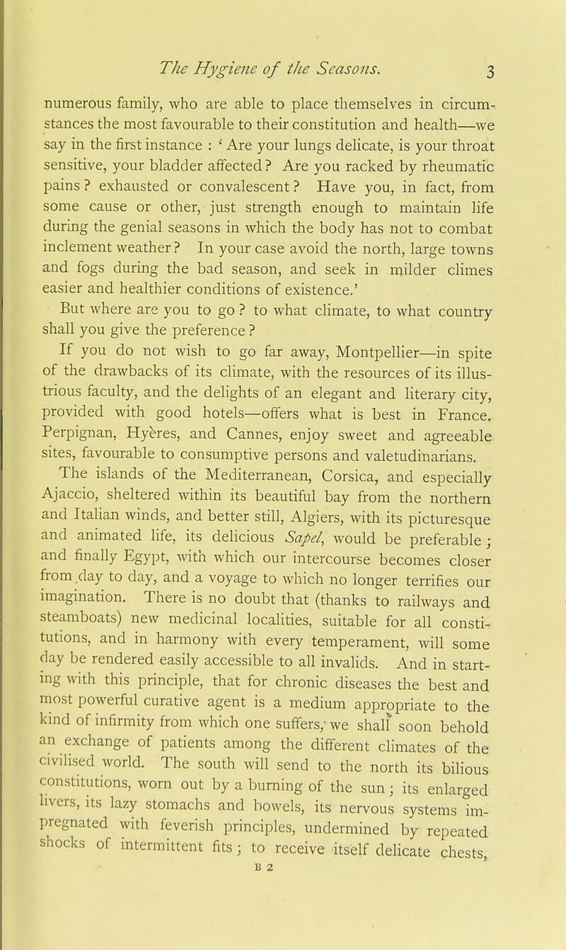 numerous family, who are able to place themselves in circum- stances the most favourable to their constitution and health—we say in the first instance : ' Are your lungs delicate, is your throat sensitive, your bladder affected? Are you racked by rheumatic pains ? exhausted or convalescent ? Have you, in fact, from some cause or other, just strength enough to maintain life during the genial seasons in which the body has not to combat inclement weather? In your case avoid the north, large towns and fogs during the bad season, and seek in milder climes easier and healthier conditions of existence.' But where are you to go ? to what climate, to what country shall you give the preference ? If you do not wish to go far away, Montpellier—in spite of the drawbacks of its climate, with the resources of its illus- trious faculty, and the delights of an elegant and literary city, provided with good hotels—offers what is best in France. Perpignan, Hyeres, and Cannes, enjoy sweet and agreeable sites, favourable to consumptive persons and valetudinarians. The islands of the Mediterranean, Corsica, and especially Ajaccio, sheltered within its beautiful bay from the northern and Italian winds, and better still, Algiers, with its picturesque and animated life, its delicious Sapd, would be preferable ; and finally Egypt, with which our intercourse becomes closer from day to day, and a voyage to which no longer terrifies our imagination. There is no doubt that (thanks to railways and steamboats) new medicinal localities, suitable for all consti- tutions, and in harmony with every temperament, will some day be rendered easily accessible to all invalids. And in start- ing with this principle, that for chronic diseases the best and most powerful curative agent is a medium appropriate to the kind of infirmity from which one suffers,- we shaU soon behold an exchange of patients among the difi^erent climates of the civilised world. The south will send to the north its bilious constitutions, worn out by a burning of the sun; its enlarged hvers, its lazy stomachs and bowels, its nervous systems im- pregnated with feverish principles, undermined by repeated shocks of intermittent fits; to receive itself delicate chests, B 2
