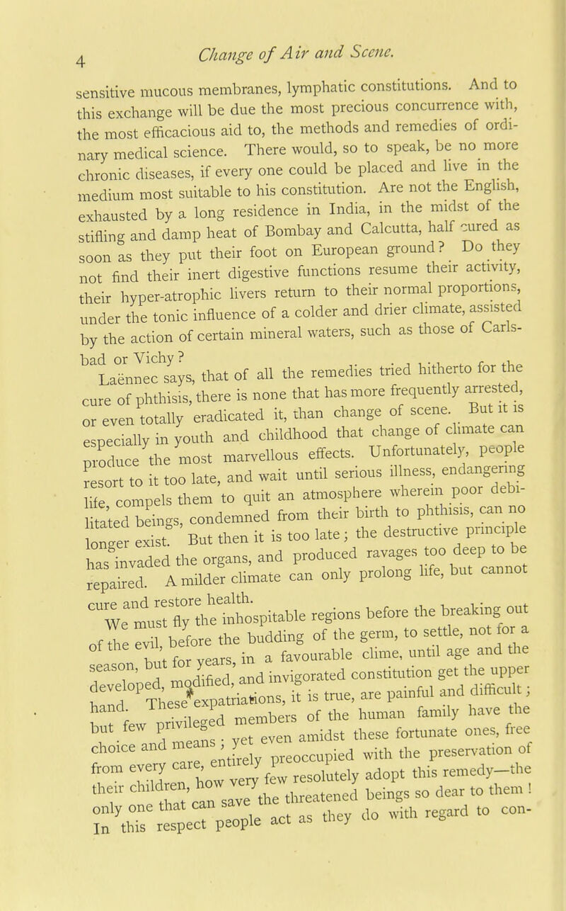 sensitive mucous membranes, lymphatic constitutions. And to this exchange will be due the most precious concurrence with, the most efficacious aid to, the methods and remedies of ordi- nary medical science. There would, so to speak, be no more chronic diseases, if every one could be placed and live m the medium most suitable to his constitution. Are not the English, exhausted by a long residence in India, in the midst of the stifling and damp heat of Bombay and Calcutta, half cured as soon as they put their foot on European ground? Do they not find their inert digestive functions resume their activity, their hyper-atrophic livers return to their normal proportions under the tonic influence of a colder and drier climate, assisted by the action of certain mineral waters, such as those of Carls- ^HJeclys, that of all the remedies tried hitherto for the cure of phthisis, there is none that has more frequently arrested, or even totally eradicated it, than change of scene. Bu it is especially in youth and childhood that change of c imate can produce the most i^iarvellous effects. Unfortunately, people r sort to it too late, and wait until serious illness, endangenng ife compels them to quit an atmosphere wherein poor debi- iSted beings, condemned from their birth to phthisis, can no otger exist' But then it is too late; the destructive principle has'Laded the organs, and produced --ges too deep o^^^^^ repaired. A milder climate can only prolong life, but cannot ofl rXbefore the budding of the germ, to settle, not for a 1, t for vears in a favourable clime, until age and the season, for years, i constitution get the upper 'Td^^The^^^^^^^^^^^^^ it is tr^ie, are painful and difficult; hand. ^l^^^^^^P members of the human family have the ,ut_few privi eg d - ° .^^^ ones, free choice and means , y^^^^^^^^^^^ with the preservation of from every ^are, enUrely p 1 ,emedy-the 'T^ t?.at can save^^^^^^^^^^^ beings so dear to them ! act as they do with regard to con-