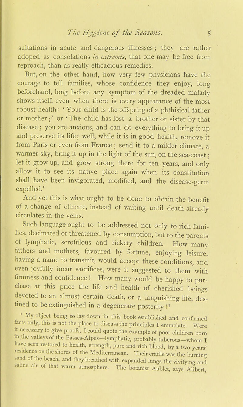 sulfations in acute and dangerous illnesses; they are rather adoped as consolations in extremis, that one may be free from reproach, than as really efficacious remedies. But, on the other hand, how very few physicians have the courage to tell families, whose confidence they enjoy, long beforehand, long before any symptom of the dreaded malady shows itself, even when there is every appearance of the most robust health: ' Your child is the offspring of a phthisical father or mother ;' or ' The child has lost a brother or sister by that disease ; you are anxious, and can do everything to bring it up and preserve its life; well, while it is in good health, remove it from Paris or even from France; send it to a milder climate, a warmer sky, bring it up in the light of the sun, on the sea-coast; let it grow up, and grow strong there for ten years, and only allow it to see its native place again when its constitution shall have been invigorated, modified, and the disease-germ expelled.' And yet this is what ought to be done to obtain the benefit of a change of climate, instead of waiting until death already circulates in the veins. Such language ought to be addressed not only to rich fami- lies, decimated or threatened by consumption, but to the parents of lymphatic, scrofulous and rickety children. How many fathers and mothers, favoured by fortune, enjoying leisure, having a name to transmit, would accept these conditions, and even joyfully incur sacrifices, were it suggested to them with firmness and confidence ! How many would be happy to pur- chase at this price the life and health of cherished beings devoted to an almost certain death, or a languishing life, des- tmed to be extinguished in a degenerate posterity! i ' My object being to lay down in this book established and confirmed facts only, this is not the place to discuss the principles I enunciate. Were It necessary to give proofs, I could quote the example of poor children born in the valleys of the Basses-Alpes—lymphatic, probably tuberous-whom I have seen restored to health, strength, pure and rich blood, by a two years' residence on the shores of the Mediterranean. Their cradle was the burnin- sand of the beach, and they breathed with expanded lungs the vivifying and salme air of that warm atmosphere. The botanist Aublet, says Alibert