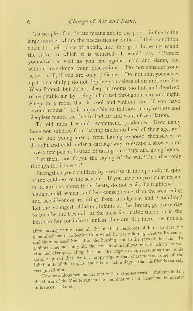 To people of moderate means and to the poor—in fine, to the large nmiaber whom the necessities or duties of their condition chain to their place of abode, like the goat browsing round the stake to which it is tethered—I would say: 'Protect yourselves as well as you can against cold and damp, but without overdoing your precautions. Do not consider your- selves as ill, if you are only delicate. Do not shut yourselves up too carefully; do not deprive yourselves of air and exercise. Wear flannel, but do not sleep in rooms too hot, and deprived of respirable air by being inhabited throughout day and night. Sleep in a room that is cool and without fire, if you have several rooms.' It is impossible to tell how many restless and sleepless nights are due to bad air and want of ventilation. To old men I would recommend prudence. How many have not suffered from having taken no heed of their age, and acted like young men ; from having exposed themselves to draught and cold under a carriage-way to escape a shower, and save a few pence, instead of taking a carriage and going home. Let them not forget the saying of the wit, ' One dies only through foohshness 1' Strengthen your children by exercise in the open air, m spite of the coldness of the season. If you have no particular reason to be anxious about their chests, do not easily be frightened at a slight cold, which is of less consequence than the weakemng and sensitiveness resulting from indulgence and ' coddling.' Let the youngest children, infants at the breast, go every day to breathe the fresh air at the most favourable time ; air is the best soother for infants, unless they are ill; there are not six after having vainly tried all the medical resources of Paris to cure the general oedematous affection from which he was suffering, went to Provence, and there exposed himself on the burning sand to the rays of the sun. In a short time not only did the considerable infiltration with wh,ch he was at^ied disappear altogether, but the organs even, reassuming their tonic acquired that diy but happy vigour that characterises some of the S!abi3 of the tropL, and this to such a degree that his fnends scarcely  .Sw si'^lfuious persons are met with on the sea-coast. Patients find on the ZZiL Mlditerranean the combination of all beneficial therapeutic influences.' (Ribes.)