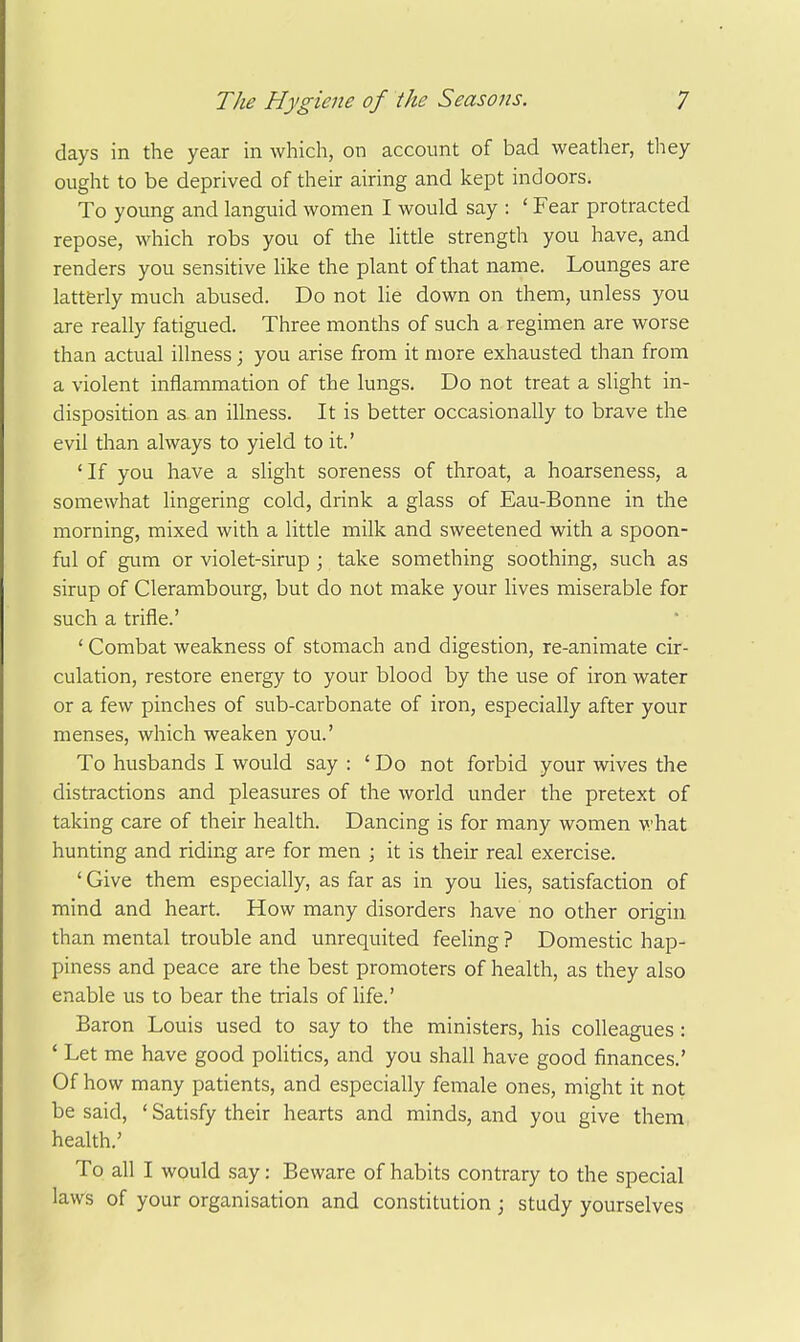 days in the year in which, on account of bad weather, they ought to be deprived of their airing and kept indoors. To young and languid women I would say : ' Fear protracted repose, which robs you of the little strength you have, and renders you sensitive like the plant of that name. Lounges are latterly much abused. Do not lie down on them, unless you are really fatigued. Three months of such a regimen are worse than actual illness; you arise from it more exhausted than from a violent inflammation of the lungs. Do not treat a slight in- disposition as an illness. It is better occasionally to brave the evil than always to yield to it.' ' If you have a slight soreness of throat, a hoarseness, a somewhat lingering cold, drink a glass of Eau-Bonne in the morning, mixed with a little milk and sweetened with a spoon- ful of gum or violet-sirup ; take something soothing, such as sirup of Clerambourg, but do not make your lives miserable for such a trifle.' ' Combat weakness of stomach and digestion, re-animate cir- culation, restore energy to your blood by the use of iron water or a few pinches of sub-carbonate of iron, especially after your menses, which weaken you.' To husbands I would say : ' Do not forbid your wives the distractions and pleasures of the world under the pretext of taking care of their health. Dancing is for many women what hunting and riding are for men ; it is their real exercise. ' Give them especially, as far as in you Hes, satisfaction of mind and heart. How many disorders have no other origin than mental trouble and unrequited feeling ? Domestic hap- piness and peace are the best promoters of health, as they also enable us to bear the trials of life.' Baron Louis used to say to the ministers, his colleagues: ' Let me have good politics, and you shall have good finances.' Of how many patients, and especially female ones, might it not be said, ' Satisfy their hearts and minds, and you give them, health.' To all I would say: Beware of habits contrary to the special laws of your organisation and constitution j study yourselves