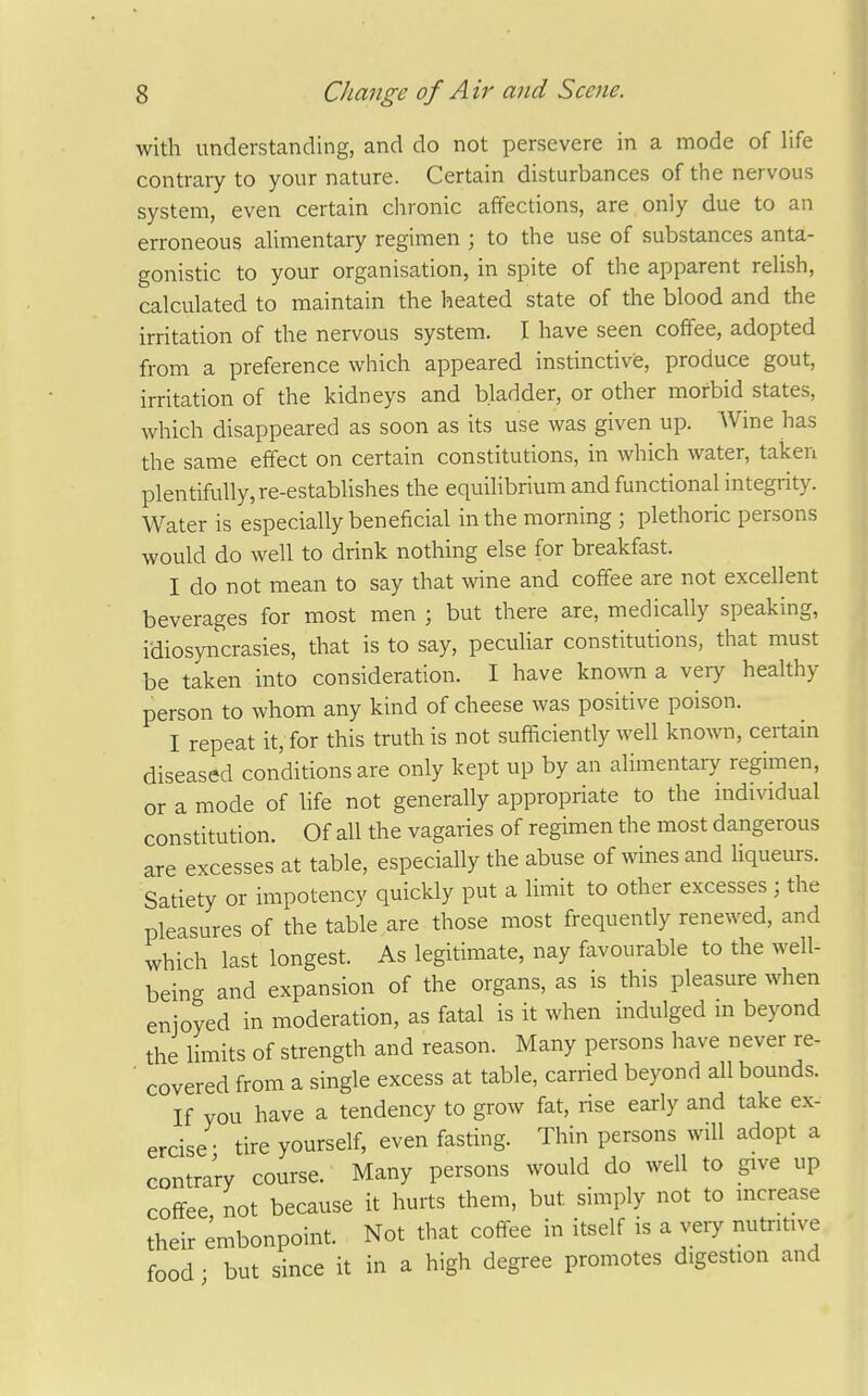 with understanding, and do not persevere in a mode of life contrary to your nature. Certain disturbances of the nervous system, even certain chronic affections, are only due to an erroneous ahmentary regimen ; to the use of substances anta- gonistic to your organisation, in spite of the apparent relish, calculated to maintain the heated state of the blood and the irritation of the nervous system. I have seen coffee, adopted from a preference which appeared instinctivis, produce gout, irritation of the kidneys and bladder, or other morbid states, which disappeared as soon as its use was given up. Wine has the same effect on certain constitutions, in which water, taken plentifully, re-establishes the equilibrium and functional integrity. Water is especially beneficial in the morning ; plethoric persons would do well to drink nothing else for breakfast. I do not mean to say that wine and coffee are not excellent beverages for most men ; but there are, medically speaking, idiosyncrasies, that is to say, peculiar constitutions, that must be taken into consideration. I have known a very healthy person to whom any kind of cheese was positive poison. I repeat it, for this truth is not sufficiently well known, certain diseased conditions are only kept up by an alimentary regimen, or a mode of life not generally appropriate to the individual constitution. Of all the vagaries of regimen the most dangerous are excesses at table, especially the abuse of wines and fiqueurs. Satiety or impotency quickly put a limit to other excesses; the pleasures of the table are those most frequently renewed, and which last longest. As legitimate, nay favourable to the well- being and expansion of the organs, as is this pleasure when enjoyed in moderadon, as fatal is it when indulged m beyond the limits of strength and reason. Many persons have never re- ' covered from a single excess at table, carried beyond all bounds. If you have a tendency to grow fat, rise eariy and take ex- ercise- tire yourself, even fasting. Thin persons will adopt a contrary course. Many persons would do well to give up coffee not because it hurts them, but simply not to increase their embonpoint. Not that coffee in itself is a very nutritive food • but since it in a high degree promotes digestion and