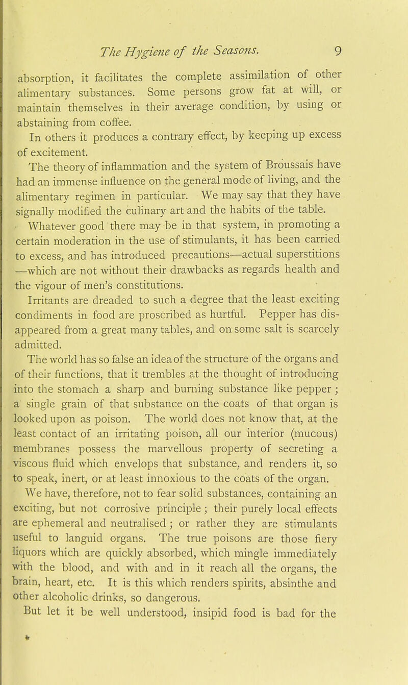 absorption, it facilitates the complete assimilation of other alimentary substances. Some persons grow fat at will, or maintain themselves in their average condition, by usmg or abstaining from coffee. In others it produces a contrary effect, by keeping up excess of excitement. The theory of inflammation and the system of Broussais have had an immense influence on the general mode of living, and the ahmentary regimen in particular. We may say that they have signally modified the culinary art and the habits of the table. - Whatever good there may be in that system, in promoting a certain moderation in the use of stimulants, it has been carried to excess, and has introduced precautions—actual superstitions —which are not without their drawbacks as regards health and the vigour of men's constitutions. Irritants are dreaded to such a degree that the least exciting condiments in food are proscribed as hurtful. Pepper has dis- appeared from a great many tables, and on some salt is scarcely admitted. The world has so false an idea of the structure of the organs and of their functions, that it trembles at the thought of introducing into the stomach a sharp and burning substance like pepper ; a single grain of that substance on the coats of that organ is looked upon as poison. The world does not know that, at the least contact of an irritating poison, all our interior (mucous) membranes possess the marvellous property of secreting a viscous fluid which envelops that substance, and renders it, so to speak, inert, or at least innoxious to the coats of the organ. We have, therefore, not to fear solid substances, containing an exciting, but not corrosive principle ; their purely local effects are ephemeral and neutralised; or rather they are stimulants useful to languid organs. The true poisons are those fieiy liquors which are quickly absorbed, which mingle immediately with the blood, and with and in it reach all the organs, the brain, heart, etc. It is this which renders spirits, absinthe and other alcoholic drinks, so dangerous. But let it be well understood, insipid food is bad for the