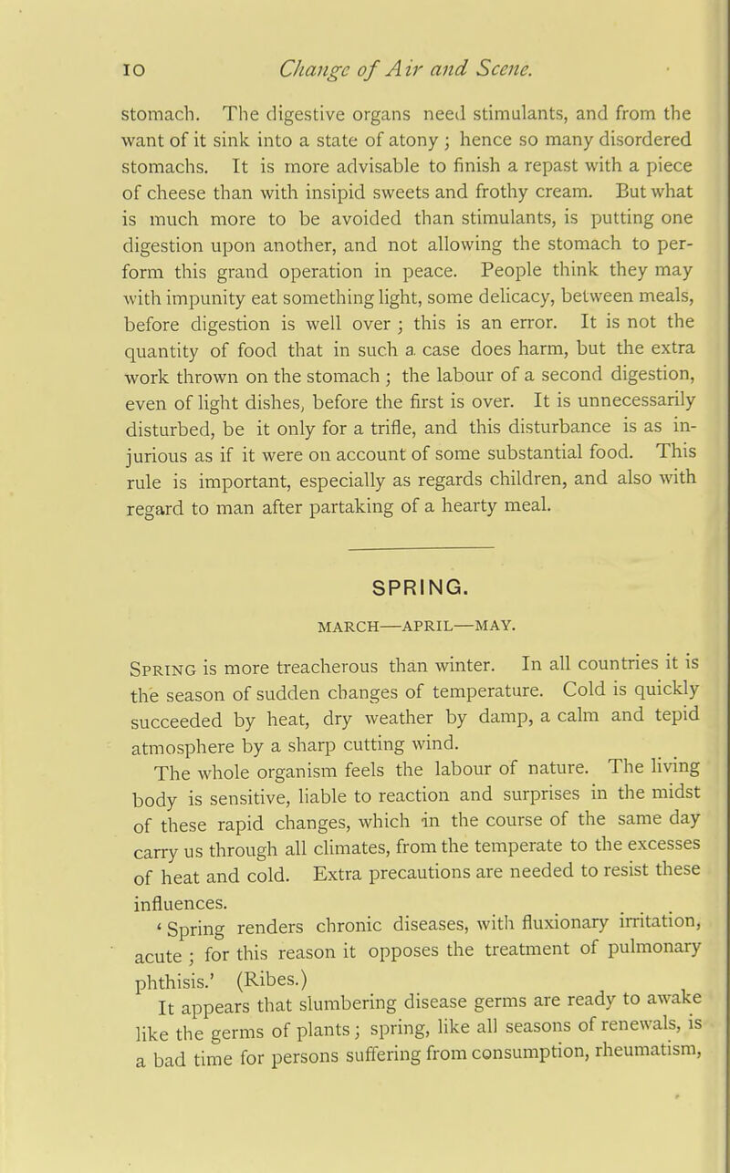 stomach. The digestive organs need stimulants, and from the want of it sink into a state of atony ; hence so many disordered stomachs. It is more advisable to finish a repast with a piece of cheese than with insipid sweets and frothy cream. But what is much more to be avoided than stimulants, is putting one digestion upon another, and not allowing the stomach to per- form this grand operation in peace. People think they may with impunity eat something light, some delicacy, between meals, before digestion is well over ; this is an error. It is not the quantity of food that in such a case does harm, but the extra work thrown on the stomach ; the labour of a second digestion, even of light dishes, before the first is over. It is unnecessarily disturbed, be it only for a trifle, and this disturbance is as in- jurious as if it were on account of some substantial food. This rule is important, especially as regards children, and also with regard to man after partaking of a hearty meal. SPRING. MARCH APRIL—MAY. Spring is more treacherous than winter. In all countries it is the season of sudden changes of temperature. Cold is quickly succeeded by heat, dry weather by damp, a calm and tepid atmosphere by a sharp cutting wind. The whole organism feels the labour of nature. The living body is sensitive, liable to reaction and surprises in the midst of these rapid changes, which -in the course of the same day carry us through all climates, from the temperate to the excesses of heat and cold. Extra precautions are needed to resist these influences. ' Spring renders chronic diseases, with fluxionary irritation, acute ; for this reason it opposes the treatment of pulmonary phthisis.' (Ribes.) It appears that slumbering disease germs are ready to awake like the germs of plants; spring, like all seasons of renewals, is a bad time for persons suffering from consumption, rheumatism,