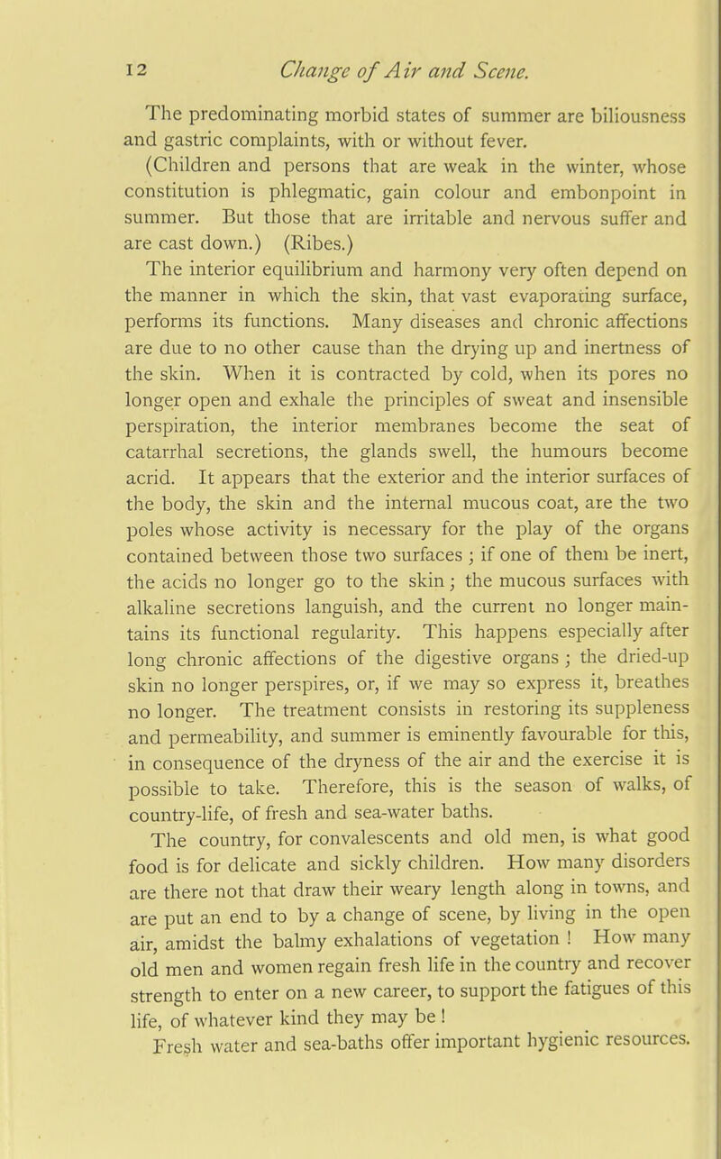 The predominating morbid states of summer are biliousness and gastric complaints, with or without fever. (Children and persons that are weak in the winter, whose constitution is phlegmatic, gain colour and embonpoint in summer. But those that are irritable and nervous suffer and are cast down.) (Ribes.) The interior equilibrium and harmony very often depend on the manner in which the skin, that vast evaporating surface, performs its functions. Many diseases and chronic affections are due to no other cause than the drying up and inertness of the skin. When it is contracted by cold, when its pores no longer open and exhale the principles of sweat and insensible perspiration, the interior membranes become the seat of catarrhal secretions, the glands swell, the humours become acrid. It appears that the exterior and the interior surfaces of the body, the skin and the internal mucous coat, are the tAvo poles whose activity is necessary for the play of the organs contained between those two surfaces ; if one of them be inert, the acids no longer go to the skin; the mucous surfaces with alkaline secretions languish, and the current no longer main- tains its functional regularity. This happens especially after long chronic affections of the digestive organs ; the dried-up skin no longer perspires, or, if we may so express it, breathes no longer. The treatment consists in restoring its suppleness and permeability, and summer is eminently favourable for tliis, in consequence of the dryness of the air and the exercise it is possible to take. Therefore, this is the season of walks, of country-life, of fresh and sea-water baths. The country, for convalescents and old men, is what good food is for delicate and sickly children. How many disorders are there not that draw their weary length along in towns, and are put an end to by a change of scene, by Hving in the open air, amidst the balmy exhalations of vegetation ! How many old men and women regain fresh life in the country and recover strength to enter on a new career, to support the fatigues of this life, of whatever kind they may be ! Fresh water and sea-baths offer important hygienic resources.