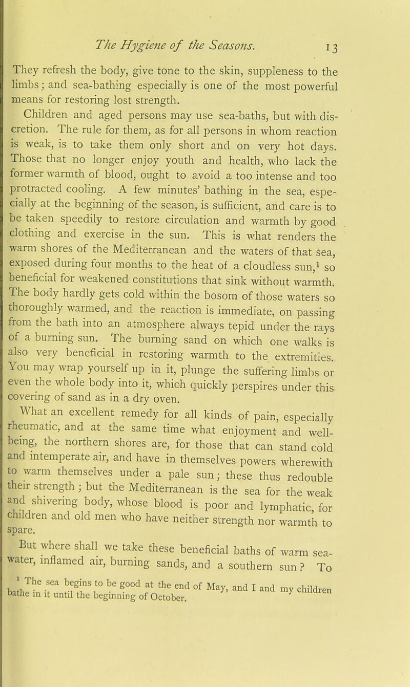 They refresh the body, give tone to the skin, suppleness to the Hmbs; and sea-bathing especially is one of the most powerful means for restoring lost strength. Children and aged persons may use sea-baths, but with dis- cretion. The rule for them, as for all persons in whom reacrion is weak, is to take them only short and on very hot days. Those that no longer enjoy youth and health, who lack the former warmth of blood, ought to avoid a too intense and too protracted cooling. A few minutes' bathing in the sea, espe- cially at the beginning of the season, is sufficient, and care is to be taken speedily to restore circulation and warmth by good clothing and exercise in the sun. This is what renders the warm shores of the Mediterranean and the waters of that sea, exposed during four months to the heat of a cloudless sun,i so beneficial for weakened constitutions that sink without warmth. The body hardly gets cold Avithin the bosom of those waters so thoroughly warmed, and the reaction is immediate, on passing from the bath into an atmosphere always tepid under the rays of a burning sun. The burning sand on which one walks is also very beneficial in restoring warmth to the extremities. You may Avrap yourself up in it, plunge the suffering limbs or even the whole body into it, which quickly perspires under this covering of sand as in a dry oven. What an excellent remedy for all kinds of pain, especially rheumatic, and at the same time what enjoyment and well- being, the northern shores are, for those that can stand cold and mtemperate air, and have in themselves powers wherewith to warm themselves under a pale sun; these thus redouble their strength ; but the Mediterranean is the sea for the weak and shivering body, whose blood is poor and lymphatic, for children and old men who have neither strength nor warmth to spare. But where shall we take these beneficial baths of warm sea- water, inflamed air, burning sands, and a southern sun ? To ' The sea begins to be good at the end of May, and I and my children bathe in it until the beginning of October. cnimren