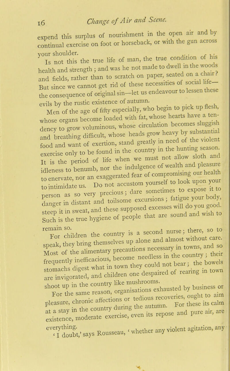 expend this surplus of nourishment in the open air and by continual exercise on foot or horseback, or with the gun across your shoulder. , . Is not this the true life of man, the true condition of his health and strength ; and was he not made to dwell m the woods and fields, rather than to scratch on paper, seated on a chair. But since we cannot get rid of these necessities of social hfe- ^.e consequence of original sin-let us endeavour to lessen these evils bv the rustic existence of autumn. Men of the age of fifty especially, who begm to p.ck up flesh, who'se organs become loaded with fat, whose hearts have a ten^ Ley to grow voluminous, whose circulation becomes slugg sh aid Lathing difficult, whose heads grow heavy by substantia food and want of exertion, stand greatly in need of the violent ZtZtZ, to be found in the country in the hunting season^ he period of hfe when we must not allow slo h and dleness to benumb, nor the indulgence of wealth and pleasu e to enervate, nor an exaggerated fear of compromising cur health o tatimida e us Do not accustom yourself to look upon your nersras o very precious; dare sometimes to expose it to 'danger in d stalt and toilsome excursions ; fatigue your bo y, steep t in sweat, and these supposed excesses will do you good^ S is Ac true'hygiene of people that are sound and wish to  Fo diildren the country is a second nurse; there so to speak, they brmg ^^^-^^'^Z^^^^t^^^^T^ Most of the aUmentary precautions necessary m shoot up in the country like '^^^^l;^^^^^^^^^ , ,„,i„ess or For the same ^^^^^^^ZI^^^ ought to aim pleasure, -^^''-^^^^ZZ^ L autumn. For these its calm ::ir^; —--cise.'^even its repose and pure air. are doubt,' says Rousseau, • whether any violent agitation, any