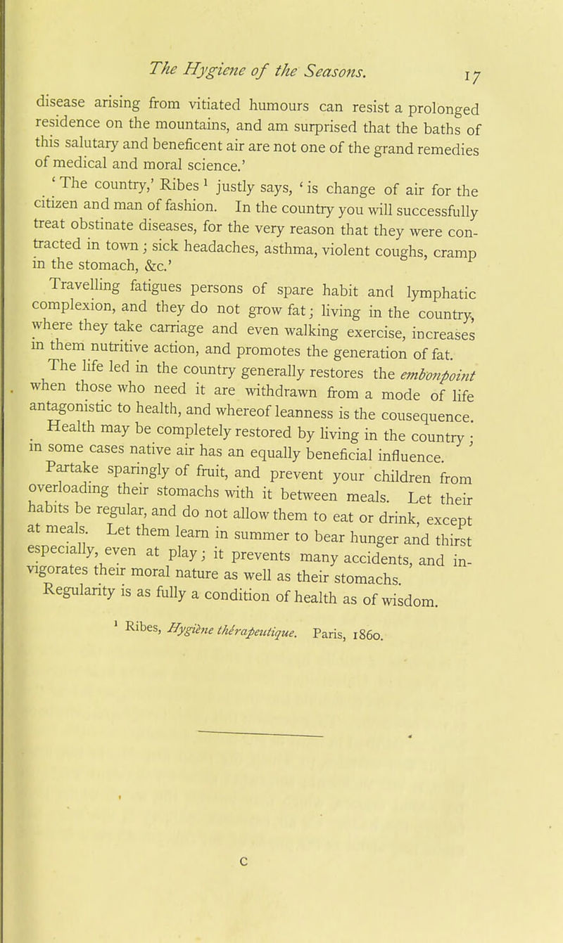 disease arising from vitiated humours can resist a prolonged residence on the mountains, and am surprised that the baths of this salutary and beneficent air are not one of the grand remedies of medical and moral science.' ' The country,' Ribes i justly says, ' is change of air for the citizen and man of fashion. In the country you will successfully treat obstinate diseases, for the very reason that they were con- tracted in tow ; sick headaches, asthma, violent coughs, cramp m the stomach, &c.' Travelling fatigues persons of spare habit and lymphatic complexion, and they do not grow fat; hving in the country where they take carriage and even walking exercise, increases m them nutritive action, and promotes the generation of fat. The life led in the country generally restores the embonpoint when those who need it are withdrawn from a mode of life antagonistic to health, and whereof leanness is the consequence Health may be completely restored by living in the country • m some cases native air has an equally beneficial influence ' Partake spanngly of fruit, and prevent your children from overloading their stomachs with it between meals. Let their habits be regular, and do not allow them to eat or drink, except at meals Let them learn in summer to bear hunger and thirst especially, even at play; it prevents many accidents, and in- vigorates their moral nature as well as their stomachs Regulanty is as fully a condition of health as of wisdom. ' Ribes, Hygihie thirapetUique. Paris, i860. C