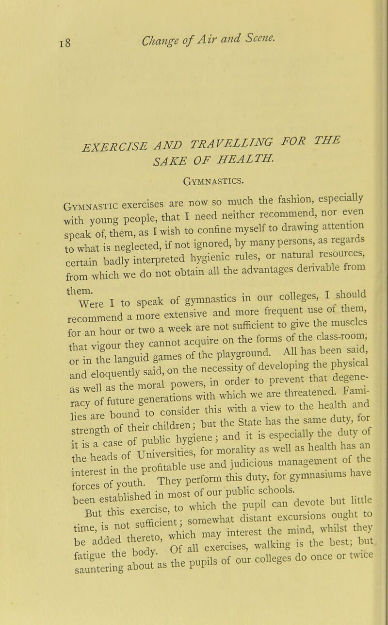 EXERCISE AND TRAVELLING FOR THE SAKE OF HEALTH. Gymnastics. Gymnastic exercises are now so much the fashion, especially with young people, that I need neither recommend, nor ejen Ipeak of, them, as I wish to confine myself to drawing attention to what is neglected, if not ignored, by many persons as regards certain badly interpreted hygienic rules, or natural resource, from which we do not obtain all the advantages denvable from Were I to speak of gymnastics in our colleges, I should recommend a n'ore extensiYC and more frequent use or them, or an hour or two a week are not sufficient to give the muscles L vigour they cannot acquire on the forms of the dass-room, t ii the languL games of the playground. All has been said r nm entlv said on the necessity of developing the physical :fwe1rS tSS powers, in order to prevent that degene- f fnture venerations with which we are threatened. Fami- racy ^'^''^J^^ider this with a view to the health and l,es --'^^^^l'^^— the State has the same duty, for strength of ^-^^^^^^^^^^^ . ^ is especially the duty of It IS a case P^^^^^ for morality as well as health has an the heads of Unwem ^es y .management of the But th.s exercBe ; excursions ought to ^%irth»ft 1 interest the mind, whilst they be added thereto, ^^^^^.^^^^ ^^^^^.^^ fXil^abouras the pupils of our colleges do once or twtce