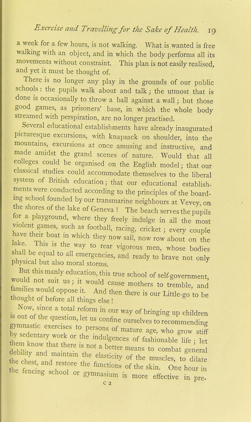 a week for a few hours, is not walking. What is wanted is free walking with an object, and in which the body performs all its movements without constraint. This plan is not easily realised, and yet it must be thought of. There is no longer any play in the grounds of our public schools : the pupils walk about and talk; the utmost that is done is occasionally to throw a ball against a wall; but those good games, as prisoners' base, in which the whole body streamed with perspiration, are no longer practised. _ Several educational establishments have already inaugurated picturesque excursions, with knapsack on shoulder, into the mountains, excursions at once amusing and instructive, and made amidst the grand scenes of nature. Would that all colleges could be organised on the Enghsh model; that our classical studies could accommodate themselves to the Hberal system of British education; that our educational establish- ments were conducted according to the principles of the board- ing school founded by our transmarine neighbours at Vevey on the shores of the lake of Geneva ! The beach serves the pupils for a playground, where they freely indulge in all the most violent games, such as football, racing, cricket; every couple have their boat m which they now sail, now row about on the h li'h ? 7'^ '° ^hose bodies shall be equal to all emergencies, and ready to brave not only physical but also moral storms. But this manly education, this true school of self-government, woud not suit us; it would cause mothers to tremble, and famihes would oppose it And then there is our Little-go to be thought of before all things else ! Now since a total reform in our way of bringing up children .out of the question,let us confine ourselves tLeUmendmg gymnastic exercises to persons of mature age, who grow stil them r  °f fashionable^ife ; t them know that there is not a better means to combat genera deb,ity and mamtam the elasticity of the muscles, to dilate chest, and restore the functions of the skin. One hourt the fencing school or gymnasium is more effective in pre