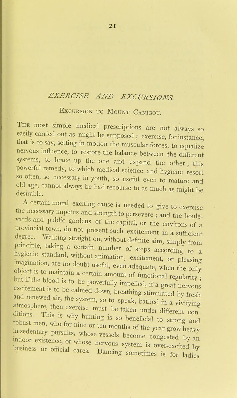 EXERCISE AND EXCURSIONS. Excursion to Mount Canigou. The most simple medical prescriptions are not always so easily carried out as might be supposed ; exercise, for instance, that IS to say, setting in motion the muscular forces, to equalize nervous influence, to restore the balance between the different systems, to brace up the one and expand the other • this powerful remedy, to which medical science and hygiene resort so often, so necessary in youth, so useful even to mature and old age, cannot always be had recourse to as much as might be desirable. ^ A certain moral exciting cause is needed to give to exercise the necessary uripetus and strength to persevere ; and the boule- vards and pubhc gardens of the capital, or the environs of a rie excitement in a sufficient degree Walkmg straight on, without definite aim, simply from pnnciple, takmg a certain number of steps accordin/to a hygienic standard, without animation, excitement, or pleasing imagination, are no doubt useful, even adequate, ^hen the oZ X i elm Ho b ^' Tr'^''' ^P^^^^^' 'nervouJ excitement is to be calmed down, breathing stimulated by fresh atmo'T T' ^P^^k' in a vilify ng S ?Ls '^'^''.'^^'^^^^ under different lol ditions. This IS why hunting is so beneficial to stron. and robust men, who for nine or ten months of the year growLav^ in edentary pursmts, whose vessels become congeJed bv 11 indoor existence, or whose nervnr= c,,cf • ^ business or official care ZT ^ ^^^^^-^^^^^ed by omciai cares. Dancing sometimes is for ladies