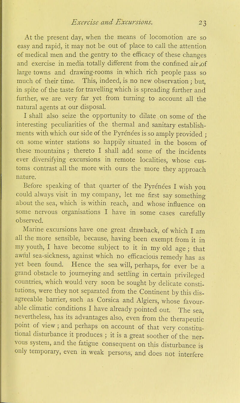 At the present day, when the means of locomotion are so easy and rapid, it may not be out of place to call the attention of medical men and the gentry to the efficacy of these changes and exercise in media totally different from the confined air,of large towns and drawing-rooms in which rich people pass so much of their time. This, indeed, is no new observation; but, in spite of the taste for travelling which is spreading further and further, we are very far yet from turning to account all the natural agents at our disposal. I shall also seize the opportunity to dilate on some of the interesting peculiarities of the thermal and sanitary establish- ments with which our side of the Pyrenees is so amply provided ; on some winter stations so happily situated in the bosom of these mountains ; thereto I shall add some of the incidents ever diversifying excursions in remote localities, whose cus- toms contrast all the more with ours the more they approach nature. Before speaking of that quarter of the Pyr^ndes I wish you could always visit in my company, let me first say something about the sea, which is within reach, and whose influence on some nervous organisations I have in some cases carefully observed. Marine excursions have one great drawback, of which I am all the more sensible, because, having been exempt from it in my youth, I have become subject to it in my old age; that awful sea-sickness, against which no efficacious remedy has as yet been found. Hence the sea will, perhaps, for ever be a grand obstacle to journeying and settling in certain privileged countries, which would very soon be sought by delicate consti- tutions, were they not separated from the Continent by this dis- agreeable barrier, such as Corsica and Algiers, whose favour- able cHmatic conditions I have already pointed out. The sea, nevertheless, has its advantages also, even from the therapeutic point of view; and perhaps on account of that very constitu- tional disturbance it produces ; it is a great soother of the ner- vous system, and the fatigue consequent on this disturbance is only temporary, even in weak persons, and does not interfere