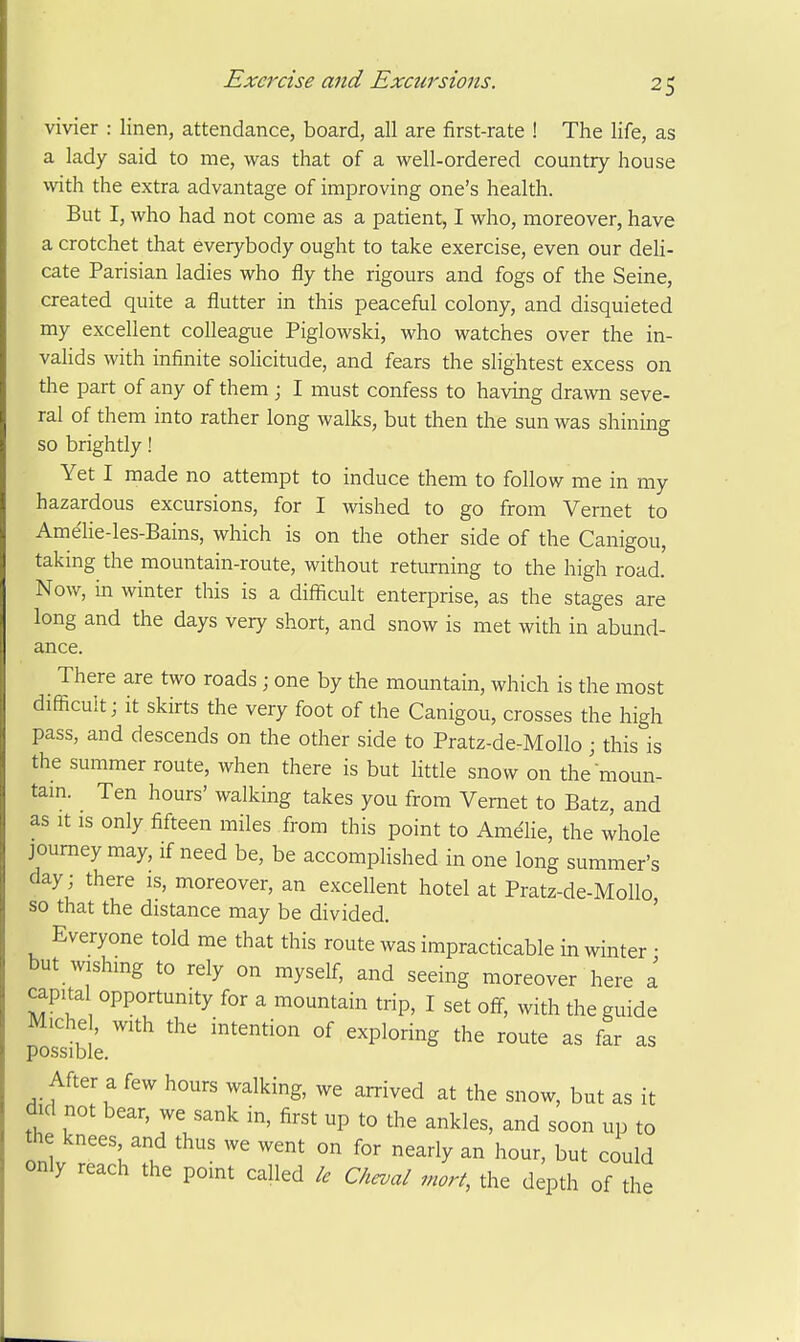 vivier : linen, attendance, board, all are first-rate ! The life, as a lady said to me, was that of a well-ordered country house with the extra advantage of improving one's health. But I, who had not come as a patient, I who, moreover, have a crotchet that everybody ought to take exercise, even our deli- cate Parisian ladies who fly the rigours and fogs of the Seine, created quite a flutter in this peaceful colony, and disquieted my excellent colleague Piglowski, who watches over the in- vahds with infinite solicitude, and fears the slightest excess on the part of any of them ; I must confess to having drawn seve- ral of them into rather long walks, but then the sun was shining so brightly! Yet I made no attempt to induce them to follow me in my hazardous excursions, for I wished to go from Vernet to Amdie-les-Bains, which is on the other side of the Canigou, taking the mountain-route, without returning to the high road. Now, in winter this is a difficult enterprise, as the stages are long and the days very short, and snow is met with in abund- ance. There are two roads ; one by the mountain, which is the most difficult; it skirts the very foot of the Canigou, crosses the high pass, and descends on the other side to Pratz-de-MoUo j this is the summer route, when there is but httle snow on themoun- tam. Ten hours' walking takes you from Vernet to Batz, and as It IS only fifteen miles from this point to Ame'lie, the whole journey may, if need be, be accomplished in one long summer's day; there is, moreover, an excellent hotel at Pratz-de-Mollo so that the distance may be divided. ' Everyone told me that this route was impracticable in winter • but wishmg to rely on myself, and seeing moreover here a capital opportunity for a mountain trip, I set off, with the guide Miche , with the intention of exploring the route as far as possible. After a few hours walking, we arrived at the snow, but as it did not bear, we sank in, first up to the ankles, and soon up to the knees and thus we went on for nearly an hour, but could only reach the pomt called Chcval mart, the depth of the
