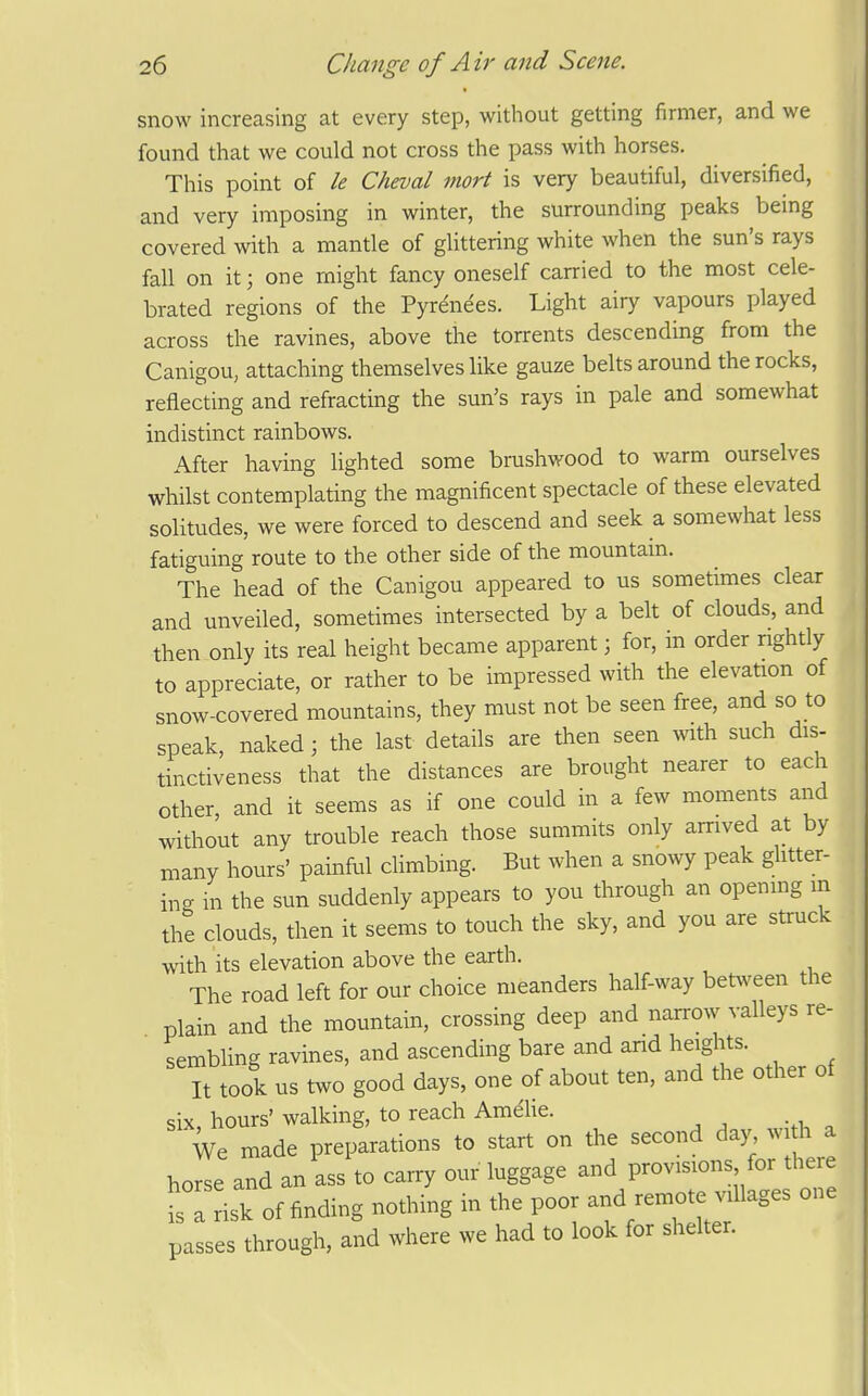 snow increasing at every step, without getting firmer, and we found that we could not cross the pass with horses. This point of le Cheval niort is very beautiful, diversified, and very imposing in winter, the surrounding peaks being covered with a mantle of glittering white when the sun's rays fall on it; one might fancy oneself carried to the most cele- brated regions of the Pyrenees. Light airy vapours played across the ravines, above the torrents descending from the Canigou, attaching themselves like gauze belts around the rocks, reflecting and refracting the sun's rays in pale and somewhat indistinct rainbows. After having lighted some brushv.'ood to warm ourselves whilst contemplating the magnificent spectacle of these elevated solitudes, we were forced to descend and seek a somewhat less fatiguing route to the other side of the mountain. The head of the Canigou appeared to us sometimes clear and unveiled, sometimes intersected by a belt of clouds, and then only its real height became apparent; for, in order rightly to appreciate, or rather to be impressed with the elevation of snow-covered mountains, they must not be seen free, and so to speak, naked ; the last details are then seen with such dis- tinctiveness that the distances are brought nearer to each other, and it seems as if one could in a few moments and without any trouble reach those summits only arrived at by many hours' painful climbing. But when a snowy peak ghtter- in- in the sun suddenly appears to you through an openmg m the clouds, then it seems to touch the sky, and you are struck with its elevation above the earth. The road left for our choice meanders half-way between the plain and the mountain, crossing deep and narrow valleys re- sembling ravines, and ascending bare and and heights. It took us two good days, one of about ten, and the other of six hours' walking, to reach Amehe. We made preparations to start on the second day widi a horse and an ass to carry our luggage and provisions for there t I risk of finding nothing in the poor and remote villages one passes through, and where we had to look for shelter.