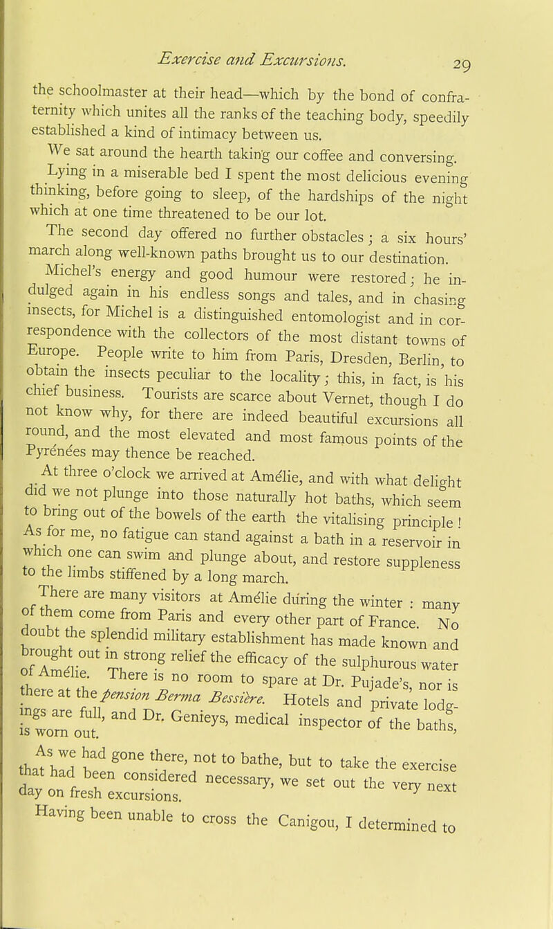 the schoolmaster at their head—which by the bond of confra- ternity which unites all the ranks of the teaching body, speedily established a kind of intimacy between us. We sat around the hearth taking our coffee and conversing. Lymg in a miserable bed I spent the most delicious evening thinking, before going to sleep, of the hardships of the night which at one time threatened to be our lot. The second day offered no further obstacles; a six hours' march along well-known paths brought us to our destination. Michel's energy and good humour were restored; he in- dulged again in his endless songs and tales, and in chasing insects, for Michel is a distinguished entomologist and in cor- respondence with the collectors of the most distant towns of Europe. People write to him from Paris, Dresden, Berlin to obtain the msects pecuHar to the locahty; this, in fact, is'his chief business. Tourists are scarce about Vernet, though I do not know why, for there are indeed beautiful excursions all round, and the most elevated and most famous points of the P>Tene'es may thence be reached. At three o'clock we arrived at Ame'lie, and with what delight did we not plunge into those naturally hot baths, which seem to bnng out of the bowels of the earth the vitalising principle 1 As for me, no fatigue can stand against a bath in a reservoir in which one can swim and plunge about, and restore suppleness to the hmbs stiffened by a long march. There are many visitors at Amdlie during the winter : many of them come from Paris and every other part of France. No doubt the splendid miHtary establishment has made known and ot Amdhe. There is no room to spare at Dr. Pujade's nor is there at t^e^ens^on Berrna Bessi^re. Hotels and privateTodg- Is^r^^u' ^^^^-^ -^P-tor o'f the batt, thatwi bf '° *° '^^^ the exercise that had been considered necessary, we set out the veiy next day on fresh excursions. ^ Having been unable to cross the Canigou, I determined to