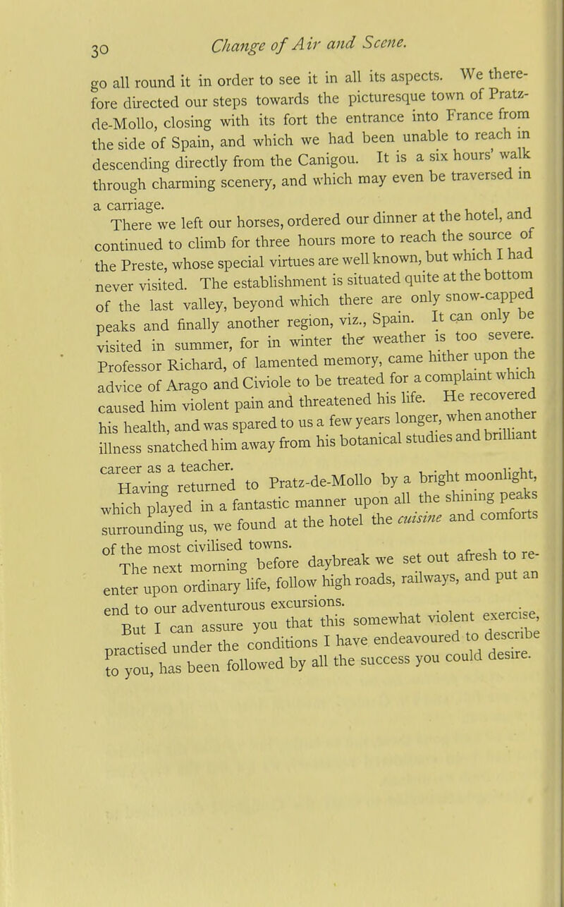 go all round it in order to see it in all its aspects. We there- fore directed our steps towards the picturesque town of Pratz- de-MoUo, closing with its fort the entrance into France from the side of Spain, and which we had been unable to reach in descending directly from the Canigou. It is a six hours walk through charming scenery, and which may even be traversed m There we left our horses, ordered our dinner at the hotel, and continued to climb for three hours more to reach the source of the Preste, whose special virtues are well known, but which I had never visited. The estabhshment is situated quite at the bottom of the last valley, beyond which there are only snow-capped peaks and finally another region, viz., Spain. It can only be visited in summer, for in winter the weather is too severe. Professor Richard, of lamented memory, came hither upon the advice of Arago and Civiole to be treated for a complamt which caused him violent pain and threatened his life. He recovered his health, and was spared to usa fewyears longer, whenanote illness snatched him away from his botamcal studies and brilhant career as a teacher. t„u,. Having returned to Pratz-de-Mollo by a bright moonlight whfch plLd in a fantastic manner upon all the shinmg peaks which piayea comforts surrounding us, we found at tne noiei of the most civilised towns. ' The next morning before daybreak we -t out a resh to re- enter upon ordinary life, follow high roads, railways, and put an end to our adventurous excursions. ' B : I can assure you that this somewhat olent e- - practised under the condidons I Mve «deavoured to describe ?o you, has been followed by all the success you could desne.