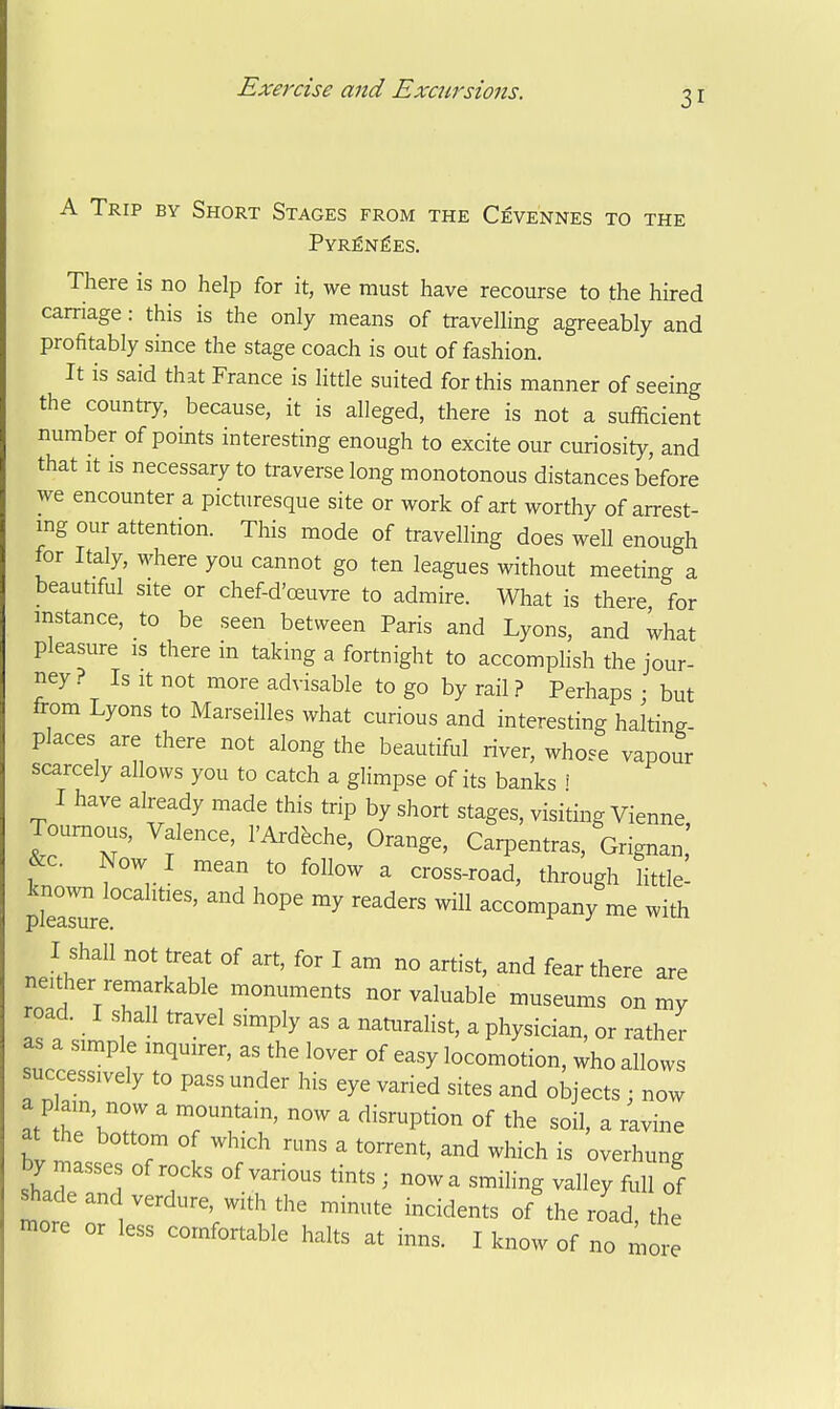 31 A Trip by Short Stages from the Cevennes to the Pyrenees. There is no help for it, we must have recourse to the hired carriage: this is the only means of travelling agreeably and profitably since the stage coach is out of fashion. It is said that France is little suited for this manner of seeing the country, because, it is alleged, there is not a sufficient number of points interesting enough to excite our curiosity, and that It is necessary to traverse long monotonous distances before we encounter a picturesque site or work of art worthy of arrest- ing our attention. This mode of travelling does weU enough for Italy, M^here you cannot go ten leagues without meeting a beautiful site or chef-d'oeuvre to admire. What is there for instance, to be seen between Paris and Lyons, and what pleasure is therein taking a fortnight to accomplish the jour- ney ? Is It not more advisable to go by rail ? Perhaps : but from Lyons to Marseilles what curious and interesting haltin.- places are there not along the beautiful river, whose vapour scarcely allows you to catch a glimpse of its banks i I have already made this trip by short stages, visiting Vienna Toumous, Valence, I'Ardfeche, Orange, Carpentras, Grignan,' &c. Now I mean to follow a cross-road, through little^ plTarre° '''' ^^ accompany me with I shall not treat of art, for I am no artist, and fear there are neither remarkable monuments nor valuable museums on my Is a simnl ''''^ '^T^'   P^^y^i^i^^' ^^theV as a simple inquirer, as the lover of easy locomotion, who allows uccessively to pass under his eye varied sites and objects ; now at' heVr ' 'r'f ' °f - ravine at the bottom of which runs a torrent, and which is overhung by masses of rocks of various tints ; now a smihng valley full of shade and verdure, with the minute incidents of the road, the more or less comfortable halts at inns. I know of no more