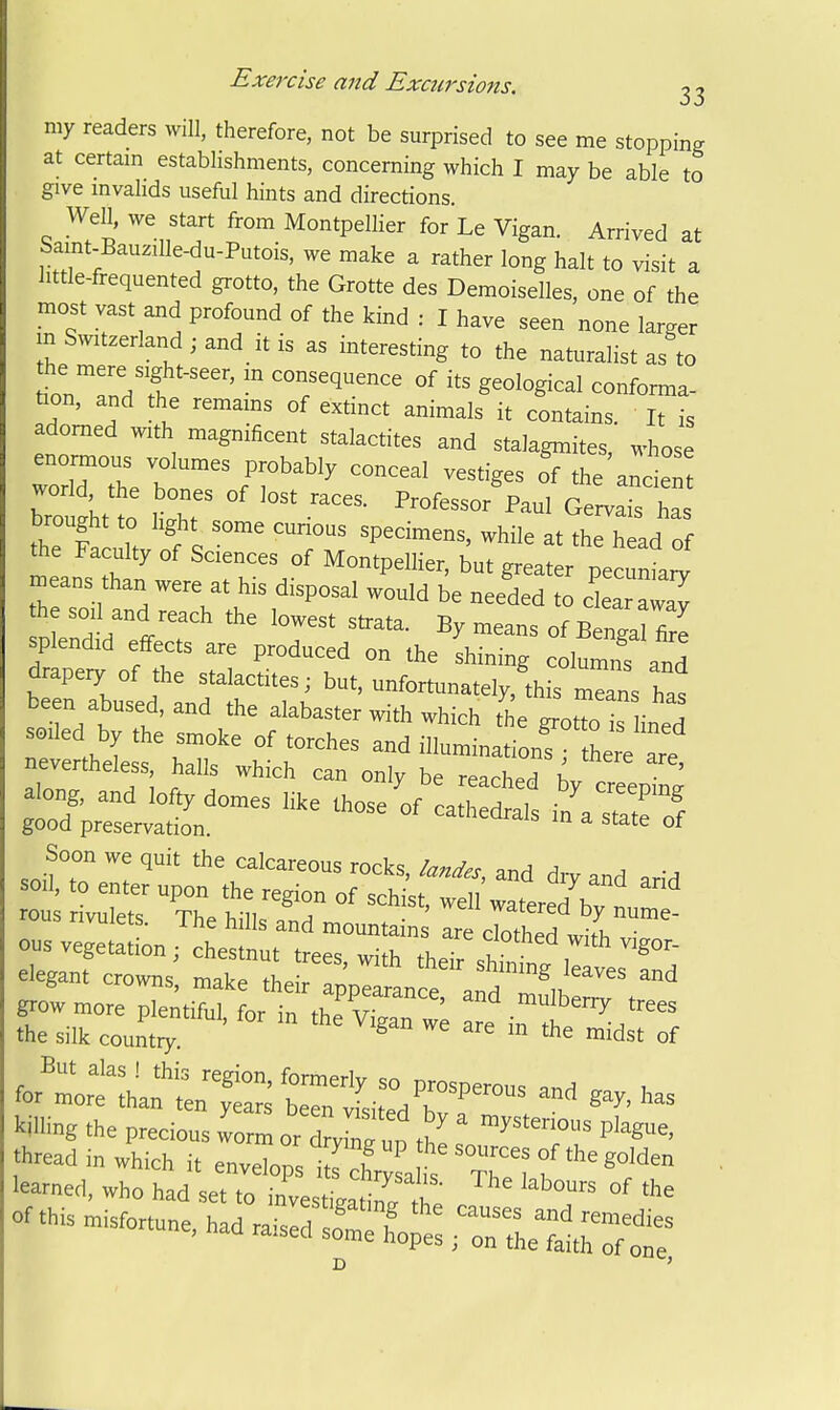 my readers will, therefore, not be surprised to see me stopping at certain establishments, concerning which I may be able to give invalids useful hints and directions. Well, we start from Montpelher for Le Vigan. Arrived at Samt-Bauzille-du-Putois, we make a rather long halt to visit a httle-frequented grotto, the Grotte des Demoiselles, one of the most vast and profound of the kind : I have seen none larger m Switzerland ; and it is as interesting to the naturdist as to tionTndl'  of its geological conforma- tion, and the remams of extinct animals it contains. It is adorned with magnificent stalactites and stalagmites, whose worirti; .7'^'^^  oTthe'ancie world the bones of lost races. Professor Paul Gervais has brought to light some curious specimens, while at the h ad of the Faculty of Sciences of Montpellier, but greater pecuW means than were at his disposal would be needed t cl arTaT the soil and reach the lowest strata. By means of Benga fire splendid effects are produced on the shining columnf and btrrsed Ldlr'Tn ely,'this mTns has been abused, and the alabaster with which the grotto is lined soiled by the smoke of torches and illumination^/ tL^ a^^^^^ nevertheless, halls which can only be reached C T ' along, and lofty domes like those'of i'/^rtfof good preservation. ^^^^^ °* Soon we quit the calcareous rocks landp, ^r.A a ^ ■ sou. .0 enter upon .he reg,on of scM; :t 'water 7bT „r' rous rivulets Tli« v,;ii„ j > <.ii wdierea Dy nume- rivuiets. I he hills and mounta ns are clothed witi. • for'r:^:ha;^t:st:enii::,r™- killing the precious worn, or d^ng up thi .''''T^ P'^^'' thread in which i. envelops itfchrlt tTm? learned, who had set to investisatirt °^ or.. Misfortune, had raised1'r!„:: roXlltr;^