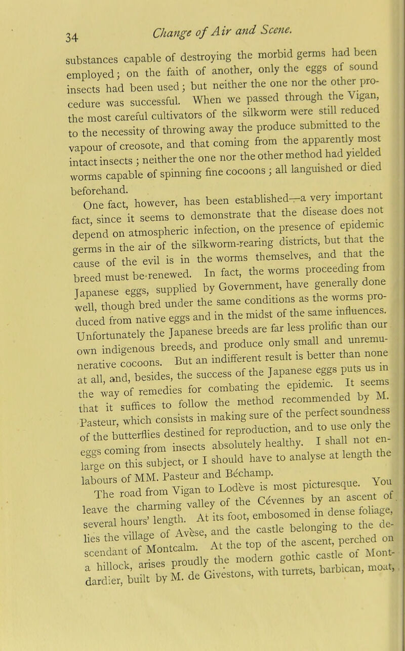 substances capable of destroying the morbid germs had been employed; on the faith of another, only the eggs of sound insects had been used ; but neither the one nor the other pro- cedure was successful. When we passed through the Vigan the most careful cultivators of the silkworm were still reduced to the necessity of throwing away the produce submitted to the vapour of creosote, and that coming from the apparently most intact insects ; neither the one nor the other method had yielded worms capable of spinning fine cocoons ; all languished or died ^'ontfaa; however, has been established-a verj-important fact since it seems to demonstrate that the disease does not depend on atmospheric infection, on the presence of epidemic g rms in the air of the silkworm-rearing districts, but ha h cause of the evil is in the worms themselves, and that the bre dmustbcrenewed. In fact, the worms proceeding from Uoanese eggs, supplied by Government, have generally done wertrourb ed under the same conditions as the worms pro- T H from native eggs and in the midst of the same influences. Ui^^r^^^^^^^ Panese breeds are far less prolific than our Unfortunately j f ^^oduce only small and unremu- own -^^^^^^^^^^'^^^^^^^ is better than none TraVdTS'es th ucS; of the Japanese eggs puts us in ^^\toi^^^^ for combating the epidemic. It .ems hit it suffices to follow the method recommended by M. loi.^'r^iirc; nf MM Pasteur and Bechamp. '^^'^ ^t'itffo* eS^rd I dense foliage, several ho^'^^rtse and the castle belonging to the de- lies the village of Avese, an ^^^^^^ =Tro:rLdly ^odU gChic cast, o.- Mon.. da^t bum b; M. de Givestons, with turrets, barbrcan. ntoa,