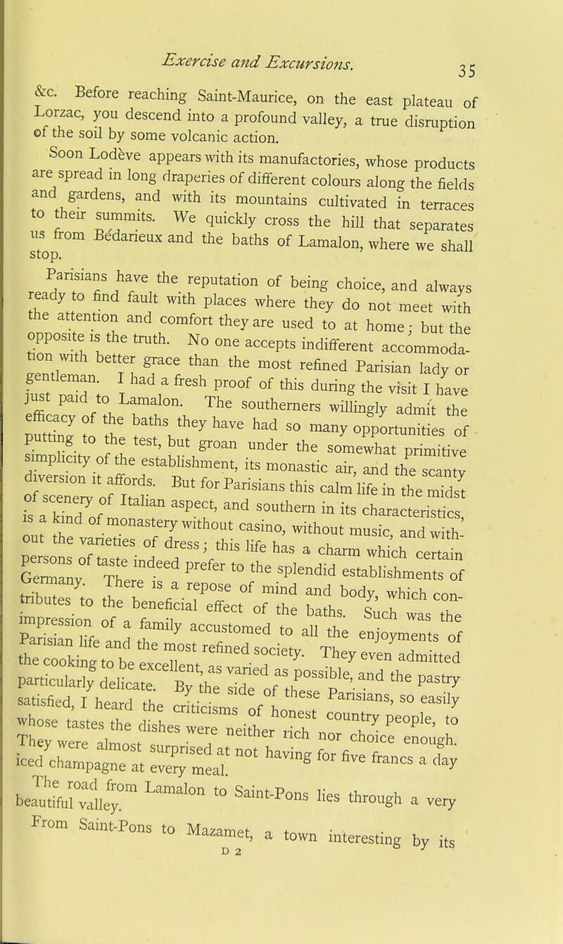 &c. Before reaching Saint-Maurice, on the east plateau of Lorzac, you descend into a profound valley, a true disruption of the soil by some volcanic action. Soon Lodfeve appears with its manufactories, whose products are spread m long draperies of different colours along the fields and gardens, and with its mountains cultivated in terraces to their summits. We quickly cross the hill that separates us fi-om Bedarieux and the baths of Lamalon, where we shall Jff^l'^T.'^^- ''P'^'''^^ ^^g always ready to find fault with places where they do not meet with the attention and comfort they are used to at home; but the opposite IS the truth. No one accepts indifferent accommoda- tion with better grace than the most refined Parisian lady or gentleman. I had a fresh proof of this during the visit I have just paid to Lamalon. The southerners wilLgly adnJt ^ S I0 Z t V'^' '''' oppLunities of putting to the test, but groan under the somewhat primitive Teton ifaff r'^'^^^'r^*' the sc^ sceneiy of Italian aspect, and southern in its characterisrics IS a kind of naonastery without casmo, without music, nd w J out the varieties of dress; this life has a charm whi^h certain Germany. There is a repose of mind and body, which con impression of a family accustomed to all the eniovments of SEitisaed I hearrl . Pansians, so easily whoseias'etr dtL^rr^^t':-T They were almo.. c, T ^^o^^e enough. icedX^p^r: ^-'-^ ^ From Saint-Pons to Mazame., a .own interesting by its