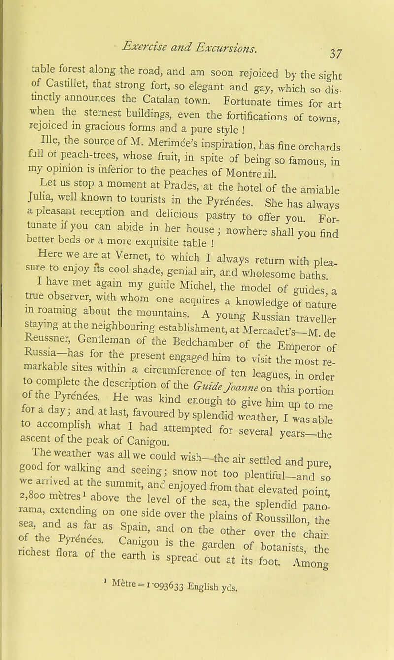 table forest along the road, and am soon rejoiced by the sight of Castillet, that strong fort, so elegant and gay, which so dis- tinctly announces the Catalan town. Fortunate times for art when the sternest buildings, even the fortifications of towns rejoiced m gracious forms and a pure style ! ' Ille the source of M. Merimee's inspiration, has fine orchards full of peach-trees, whose fruit, in spite of being so famous in my opinion is inferior to the peaches of Montreuil Let us stop a moment at Prades, at the hotel of the amiable Juha, well known to tom-ists in the Pyrenees. She has always a pleasant reception and delicious pastry to offer you For tunateifyou can abide in her house; nowhere shall you find better beds or a more exquisite table ! Here we are at Vernet, to which I always return with plea- sure to enjoy ils cool shade, genial air, and wholesome baths I have met again my guide Michel, the model of guides' a true observer, with whom one acquires a knowledge of nature m roaming about the mountains. A young Russian traveller staying at the neighbouring establishment, at Mercadet's-M de Reussner Gentlernan of the Bedchamber of the Emperor of Russia-has for the present engaged him to visit the most re' markable sites withm a circumference of ten leagues, in order to complete the description of the Gui.efoannel thi'spor don of the Pyrenees. He was kind enough to give him up to me for a day; and at last, favoured by splendid weather, I was ab e to accomplish what I had attempted for several years-the ascent of the peak of Canigou. ^ ^ The weather was all we could wish-the air settled and pure good for walking and seeing; snow not too plentiful-and j riTrnt : ^f' ^hat elevated point 2,800 metres above the level of the sea, the splendid pano rama, extending on one side over the plains of RoussOlon the' sea, and as far as Spain, and on the other ove^ h chl of the Pyrdndes. Canigou is the garden of botanists tZ nchest flora of the earth is spread out at its ITLX ' M^re = 1-093633 English yds.