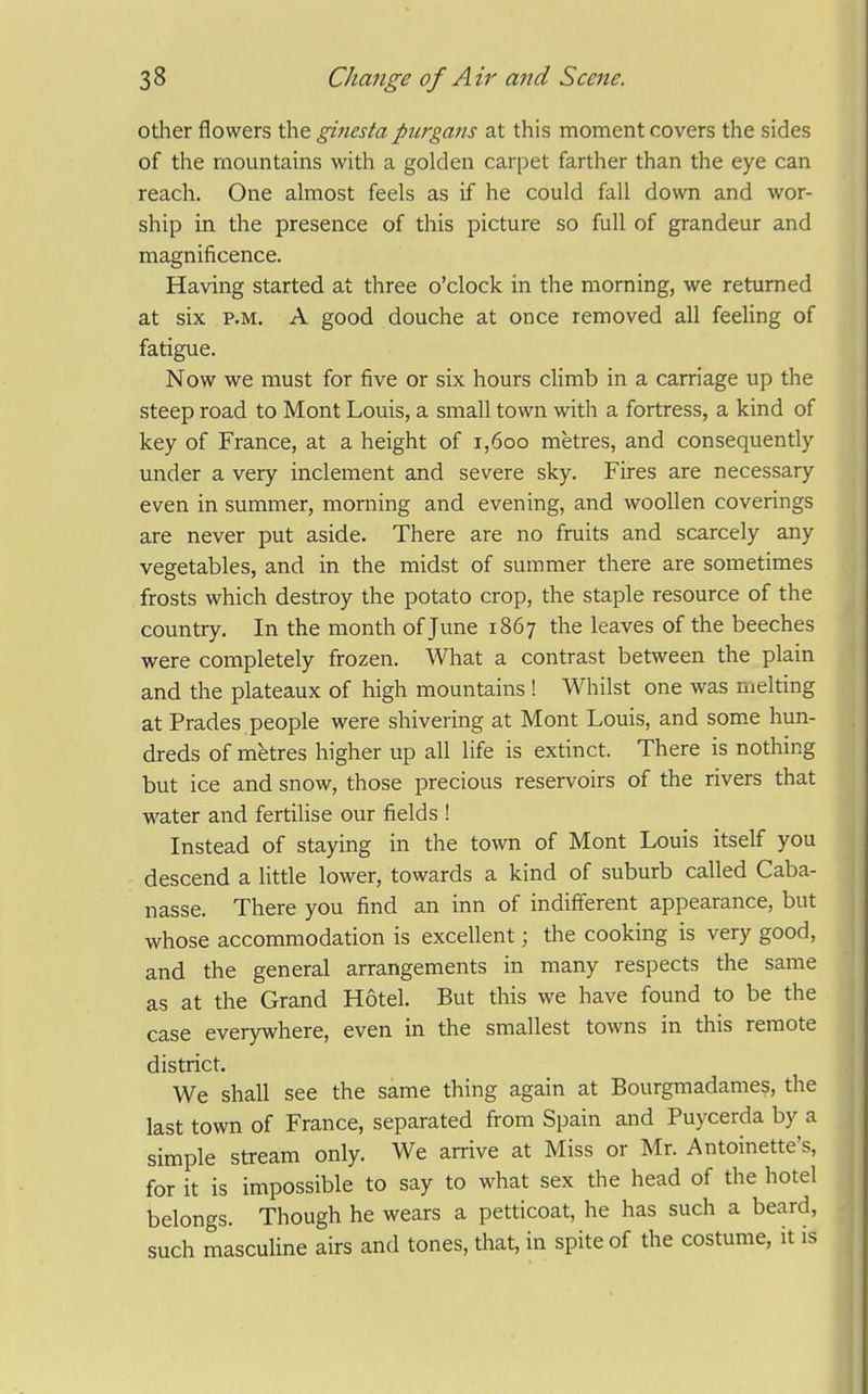 other flowers the ginesta piirgans at this moment covers the sides of the mountains with a golden carpet farther than the eye can reach. One almost feels as if he could fall down and wor- ship in the presence of this picture so full of grandeur and magnificence. Having started at three o'clock in the morning, we returned at six P.M. A good douche at once removed all feeling of fatigue. Now we must for five or six hours cHmb in a carriage up the steep road to Mont Louis, a small town with a fortress, a kind of key of France, at a height of i,6oo metres, and consequently under a very inclement and severe sky. Fires are necessary even in summer, morning and evening, and woollen coverings are never put aside. There are no fruits and scarcely any vegetables, and in the midst of summer there are sometimes frosts which destroy the potato crop, the staple resource of the country. In the month of June 1867 the leaves of the beeches were completely frozen. What a contrast between the plain and the plateaux of high mountains ! Whilst one was melting at Prades people were shivering at Mont Louis, and some hun- dreds of metres higher up all life is extinct. There is nothing but ice and snow, those precious reservoirs of the rivers that water and fertiUse our fields ! Instead of staying in the town of Mont Louis itself you descend a little lower, towards a kind of suburb called Caba- nasse. There you find an inn of indifferent appearance, but whose accommodation is excellent; the cooking is very good, and the general arrangements in many respects the same as at the Grand Hotel. But this we have found to be the case everywhere, even in the smallest towns in this remote district. We shall see the same thing again at Bourgmadames, the last town of France, separated from Spain and Puycerda by a simple stream only. We arrive at Miss or Mr. Antoinette's, for it is impossible to say to what sex the head of the hotel belongs. Though he wears a petticoat, he has such a beard, such masculine airs and tones, that, in spite of the costume, it is
