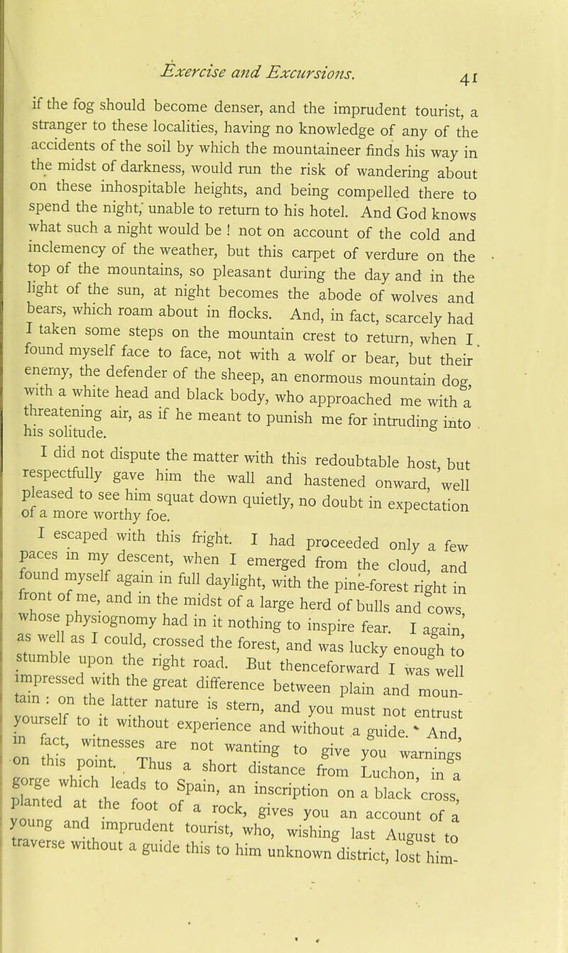 if the fog should become denser, and the imprudent tourist, a stranger to these localities, having no knowledge of any of the accidents of the soil by which the mountaineer finds his way in the midst of darkness, would run the risk of wandering about on these inhospitable heights, and being compelled there to spend the night; unable to return to his hotel. And God knows what such a night would be ! not on account of the cold and inclemency of the weather, but this carpet of verdure on the top of the mountains, so pleasant during the day and in the light of the sun, at night becomes the abode of wolves and bears, which roam about in flocks. And, in fact, scarcely had I taken some steps on the mountain crest to return when I found myself face to face, not with a wolf or bear, but their' enerny, the defender of the sheep, an enormous mountain dog with a white head and black body, who approached me with a threatening air, as if he meant to punish me for intruding into his sohtude. ^ I did not dispute the matter with this redoubtable host but respectfully gave him the wall and hastened onward, well pleased to see him squat down quietly, no doubt in expectation of a more worthy foe. I escaped with this fright. I had proceeded only a few paces m my descent, when I emerged from the cloud, and found myself again m full daylight, with the pine-forest right in front of me, and in the midst of a large herd of bulls and cows whose physiognomy had in it nothing to inspire fear. I again' as wel as I could, crossed the forest, and was lucky enough to stumble upon the right road. But thenceforward I was well Z th^l difference between plam and moun- tain . on the lat er nature is stern, and you must not entrust yourself to It without experience and without a guide 'Tnd o; s pir Th^^^ ^^^^ -^^^ on this point. Thus a short distance from Luchon in a gorge which leads to Spain, an inscription on a b ack c oss planted at the foot of a rock, gives'you an account of a young and imprudent tourist, who, wishing last August to traverse without a guide this to him unknown'district, los him