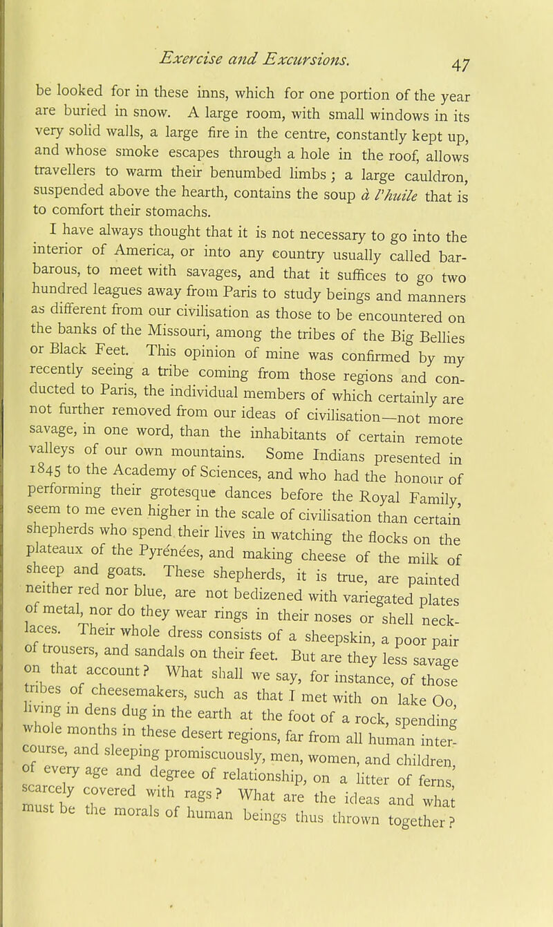 be looked for in these inns, which for one portion of the year are buried in snow. A large room, with small windows in its very solid walls, a large fire in the centre, constantly kept up, and whose smoke escapes through a hole in the roof, allows travellers to warm their benumbed limbs; a large cauldron, suspended above the hearth, contains the soup a Phuile that is to comfort their stomachs, I have always thought that it is not necessary to go into the interior of America, or into any country usually called bar- barous, to meet with savages, and that it suffices to go two hundred leagues away from Paris to study beings and manners as difi-erent from our civilisation as those to be encountered on the banks of the Missouri, among the tribes of the Big Belhes or Black Feet. This opinion of mine was confirmed by my recently seeing a tribe coming from those regions and con- ducted to Paris, the individual members of which certainly are not fiirther removed from our ideas of civilisation-not more savage, m one word, than the inhabitants of certain remote valleys of our own mountains. Some Indians presented in 1845 to the Academy of Sciences, and who had the honour of performmg their grotesque dances before the Royal Family seem to me even higher in the scale of civilisation than certain shepherds who spend their lives in watching the flocks on the plateaux of the Pyrenees, and making cheese of the milk of sheep and goats. These shepherds, it is true, are painted neither red nor blue, are not bedizened with variegated plates of metal, nor do they wear rings in their noses or shell neck laces. Then- whole dress consists of a sheepskin, a poor pair of trousers, and sandals on their feet. But are they less savage on that account? What shall we say, for instance, of those tribes of cheesemakers, such as that T met with on lake Oo living m dens dug in the earth at the foot of a rock, spending whole months in these desert regions, far from all human inter course, and sleeping promiscuously, men, women, and children of every age and degree of relationship, on a litter of ferns' scarcely covered with rags? What are the ideas and must be the morals of human beings thus thrown together