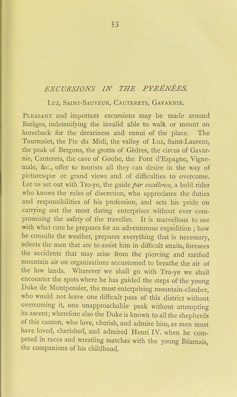 EXCUJiSIONS IN THE PYRMNEE^, Luz, Saint-Sauveur, Cauterets, Gavarnie, Pleasant and important excursions may be made around Bareges, indemnifying the invalid able to walk or mount on horseback for the dreariness and ennui of the place. The Tourmalet, the Pie du Midi, the valley of Luz, Saint-Laurentj the peak of Bergons, the grotto of Gbdres, the circus of Gavar^ nie, Cauterets, the cave of Goube, the Pont d'Espagne, Vigne- male, &c., offer to tourists all they can desire in the way of picturesque or grand views and of difficulties to overcome. Let us set out with Tro-ye, the guide par excellence, a bold rider who knows the rules of discretion, who appreciates the duties and responsibilities of his profession, and sets his pride on carrying out the most daring enterprises without ever com- promising the safety of the traveller. It is marvellous to see with what care he prepares for an adventurous expedition ; how he consults the weather, prepares everything that is necessary, selects the men that are to assist him in difficult straits, foresees the accidents that may arise from the piercing and Tariffed mountain air on organisations accustomed to breathe the air of the low lands. Wherever we shall go with Tro-ye we shall encounter the spots where he has guided the steps of the young Duke de Montpensier, the most enterprising mountain-climber, who would not leave one difficult pass of this district without overcoming it, one unapproachable peak without attempting its ascent; wherefore also the Duke is known to all the shepherds of this canton, who love, cherish, and admire him, as men must have loved, cherished, and admired Henri IV. when he com- peted in races and wrestling matches with the young Bdarnais, the companions of his childhood.