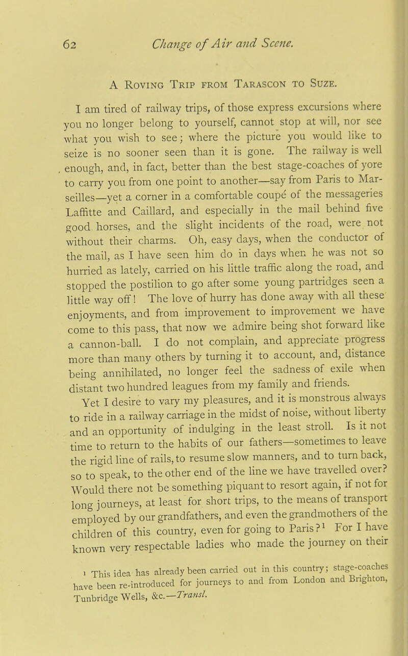 A Roving Trip from Tarascon to Suze. I am tired of railway trips, of those express excursions where you no longer belong to yourself, cannot stop at will, nor see what you wish to see; where the picture you would like to seize is no sooner seen than it is gone. The railway is well , enough, and, in fact, better than the best stage-coaches of yore to carry you from one point to another—say from Paris to Mar- seilles—yet a corner in a comfortable coupe of the messageries Laffitte and Caillard, and especially in the mail behind five good horses, and the slight incidents of the road, were not without their charms. Oh, easy days, when the conductor of the mail, as I have seen him do in days when he was not so hurried as lately, carried on his little traffic along the road, and stopped the postilion to go after some young partridges seen a little way off! The love of hurry has done away with all these enjoyments, and from improvement to improvement we have come to this pass, that now we admire being shot forward like a cannon-ball. I do not complain, and appreciate progress more than many others by turning it to account, and, distance being annihilated, no longer feel the sadness of exile when distant two hundred leagues from my family and friends. Yet I desire to vary my pleasures, and it is monstrous always to ride in a railway carriage in the midst of noise, without liberty and an opportunity of indulging in the least stroll. Is it not time to return to the habits of our fathers—sometimes to leave the rigid line of rails, to resume slow manners, and to turnback, so to speak, to the other end of the line we have travelled over? Would there not be something piquant to resort again, if not for long journeys, at least for short trips, to the means of transport employed by our grandfathers, and even the grandmothers of the children of this country, even for going to Paris?' For I have known veiy respectable ladies who made the journey on their . This idea has already been carried out in this country; stage-coaches have been re-introduced for journeys to and from London and Brighton, Tunbridge Wells, Sic.—Transl.
