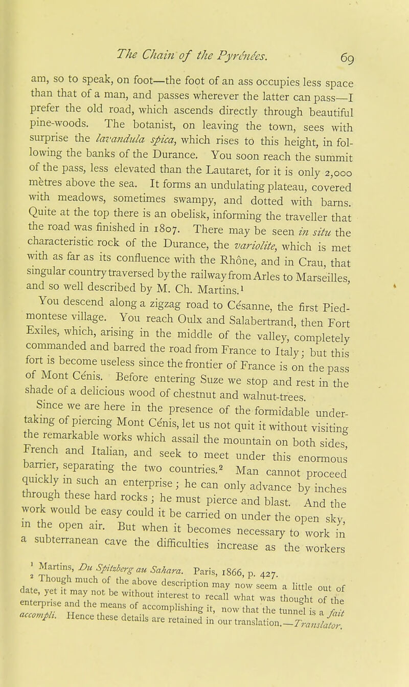 am, so to speak, on foot—the foot of an ass occupies less space than that of a man, and passes wherever the latter can pass I prefer the old road, which ascends directly through beautiful pine-woods. The botanist, on leaving the town, sees with surprise the lavandida spica, which rises to this height, in fol- lowing the banks of the Durance. You soon reach the summit of the pass, less elevated than the Lautaret, for it is only 2,000 metres above the sea. It fomis an undulating plateau, covered wth meadows, sometimes swampy, and dotted with barns. Quite at the top there is an obelisk, infonning the traveller that the road was finished in 1807. There may be seen m situ the characteristic rock of the Durance, the variolite, which is met ^vith as far as its confluence wth the Rhone, and in Crau, that smgular country traversed bythe railway from Aries to Marseilles and so well described by M. Ch. Martins. 1 You descend along a zigzag road to Ce'sanne, the first Pied- montese village. You reach Oulx and Salabertrand, then Fort Exiles, which, arising in the middle of the valley, completely commanded and barred the road from France to Italy • but this fort is become useless since the frontier of France is on the pass of Mont Cenis. Before entering Suze we stop and rest in the shade of a delicious wood of chestnut and walnut-trees Smce we are here in the presence of the formidable under- taking of piercing Mont Cdnis, let us not quit it without visiting the remarkable works which assail the mountain on both sides French and Italian, and seek to meet under this enormous barrier, separating the two countries.^ Man cannot proceed quickly m such an enterprise; he can only advance by inches through these hard rocks ; he must pierce and blast. Ld the work would be easy could it be carried on under the open sky m the open air. But when it becomes necessary to work in a subterranean cave the difficulties increase as the workers > Martins, Du Spitzberg an Sahara. Paris, 1866 p 427 Though much of the above description may n^vv'seem a little out of date, yet .t may not be without interest to recall what was thought oLt enterpnse and the means of accomplishing it, now that the tunnel s a ^ accompli. Hence these details are retained in our translation.-