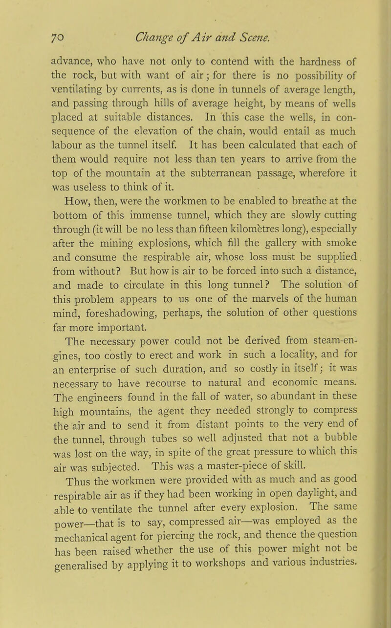 advance, who have not only to contend with the hardness of the rock, but with want of air; for there is no possibility of ventilating by currents, as is done in tunnels of average length, and passing through hills of average height, by means of wells placed at suitable distances. In this case the wells, in con- sequence of the elevation of the chain, would entail as much labour as the tunnel itself. It has been calculated that each of them would require not less than ten years to arrive from the top of the mountain at the subterranean passage, wherefore it was useless to think of it. How, then, were the workmen to be enabled to breathe at the bottom of this immense tunnel, which they are slowly cutting through (it will be no less than fifteen kilometres long), especially after the mining explosions, which fill the gallery ^vith smoke and consume the respirable air, whose loss must be supplied. from without? But how is air to be forced into such a distance, and made to circulate in this long tunnel? The solution of this problem appears to us one of the marvels of the human mind, foreshadowing, perhaps, the solution of other questions far more important. The necessary power could not be derived from steam-en- gines, too costly to erect and work in such a locality, and for an enterprise of such duration, and so costly in itself; it was necessary to have recourse to natural and economic means. The engineers found in the fall of water, so abundant in these high mountains, the agent they needed strongly to compress the air and to send it from distant points to the very end of the tunnel, through tubes so well adjusted that not a bubble was lost on the way, in spite of the great pressure to which this air was subjected. This was a master-piece of skill. Thus the workmen were provided with as much and as good respirable air as if they had been working in open daylight, and able to ventilate the tunnel after every explosion. The same power—that is to say, compressed air—was employed as the mechanical agent for piercing the rock, and thence the question has been raised whether the use of this power might not be generalised by applying it to workshops and various industries.