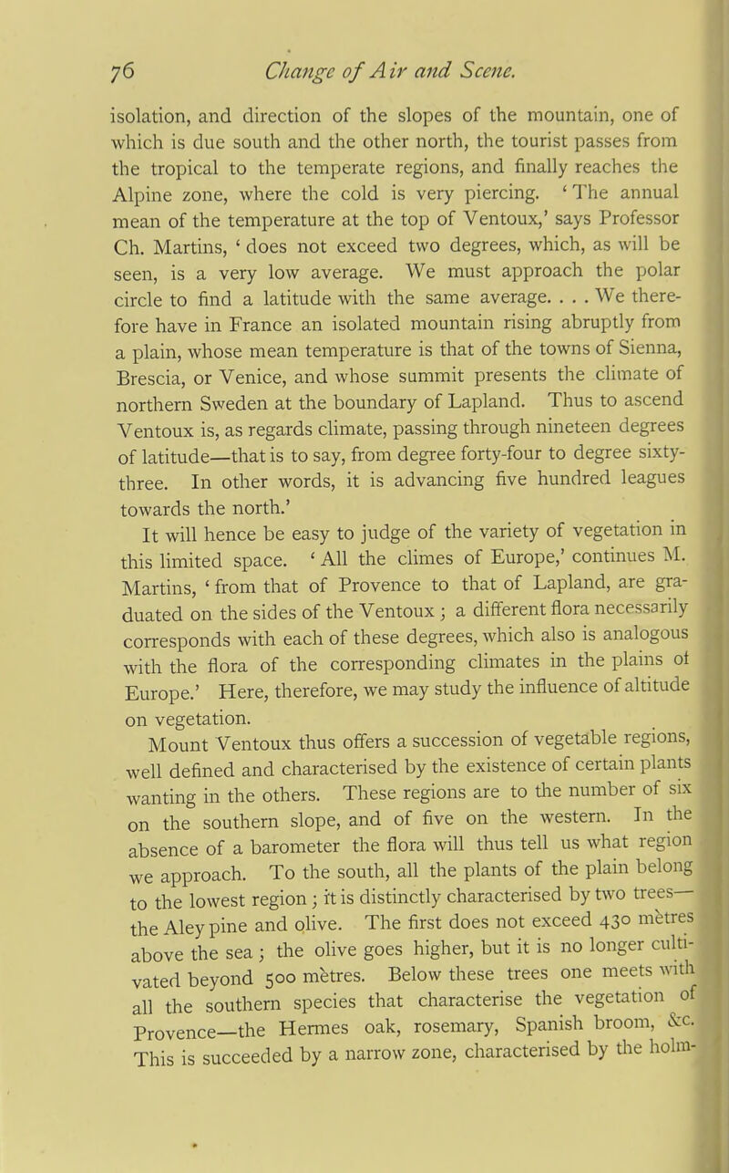 isolation, and direction of the slopes of the mountain, one of which is due south and the other north, the tourist passes from the tropical to the temperate regions, and finally reaches the Alpine zone, where the cold is very piercing. 'The annual mean of the temperature at the top of Ventoux,' says Professor Ch. Martins, ' does not exceed two degrees, which, as will be seen, is a very low average. We must approach the polar circle to find a latitude with the same average. ... We there- fore have in France an isolated mountain rising abruptly from a plain, whose mean temperature is that of the towns of Sienna, Brescia, or Venice, and whose summit presents the climate of northern Sweden at the boundary of Lapland. Thus to ascend Ventoux is, as regards chmate, passing through nineteen degrees of latitude—that is to say, from degree forty-four to degree sixty- three. In other words, it is advancing five hundred leagues towards the north.' It will hence be easy to judge of the variety of vegetation m this limited space. ' All the climes of Europe,' continues M. Martins, ' from that of Provence to that of Lapland, are gra- duated on the sides of the Ventoux ; a different flora necessarily corresponds with each of these degrees, which also is analogous with the flora of the corresponding climates in the plains ot Europe.' Here, therefore, we may study the influence of altitude on vegetation. Mount Ventoux thus offers a succession of vegetable regions, well defined and characterised by the existence of certain plants wanting in the others. These regions are to tlie number of six on the southern slope, and of five on the western. In the absence of a barometer the flora will thus tell us what region we approach. To the south, all the plants of the plain belong to the lowest region; it is distinctly characterised by t\vo trees— the Aleypine and olive. The first does not exceed 43° metres above the sea ; the olive goes higher, but it is no longer culti- vated beyond 500 metres. Below these trees one meets with all the southern species that characterise the vegetation of Provence—the Hemes oak, rosemary, Spanish broom, &c. This is succeeded by a narrow zone, characterised by tlie holm- I