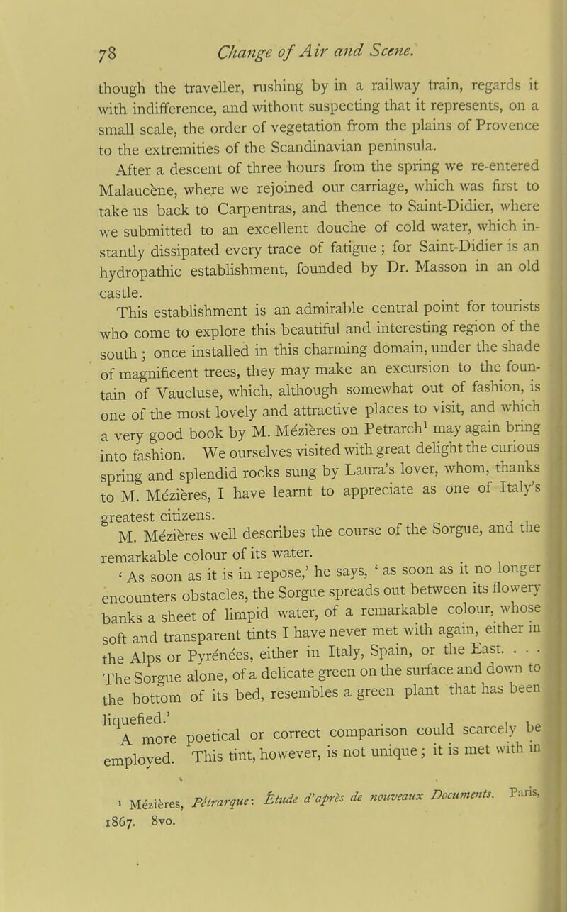 though the traveller, rushing by in a railway train, regards it with indifference, and without suspecting that it represents, on a small scale, the order of vegetation from the plains of Provence to the extremities of the Scandinavian peninsula. After a descent of three hours from the spring we re-entered Malaucfene, where we rejoined our carriage, which was first to take us back to Carpentras, and thence to Saint-Didier, where we submitted to an excellent douche of cold water, which in- stantly dissipated every trace of fatigue ; for Saint-Didier is an hydropathic establishment, founded by Dr. Masson in an old castle. This establishment is an admirable central point for tourists who come to explore this beautiful and interesting region of the south ; once installed in this charming domain, under the shade of magnificent trees, they may make an excursion to the foun- tain of Vaucluse, which, although somewhat out of fashion, is one of the most lovely and attractive places to visit, and which a very good book by M. Mezieres on Petrarchi may again bring into fashion. We ourselves visited with great delight the curious spring and splendid rocks sung by Laura's lover, whom, thanks to M. Mezibres, I have learnt to appreciate as one of Italy's greatest citizens. M. Mezieres well describes the course of the Sorgue, and the remarkable colour of its water. ' As soon as it is in repose,' he says, ' as soon as it no longer encounters obstacles, the Sorgue spreads out between its flowery banks a sheet of limpid water, of a remarkable colour, whose soft and transparent tints I have never met with again, either m the Alps or Pyrenees, either in Italy, Spain, or the East. . . . The Sorgue alone, of a delicate green on the surface and down to the bottom of its bed, resembles a green plant that has been more poetical or correct comparison could scarcely be employed. This tint, however, is not unique; it is met with in » Mezieres, PHrarque: Etude d^aprh de nouveaux Documents. Paris, 1867. 8vo.