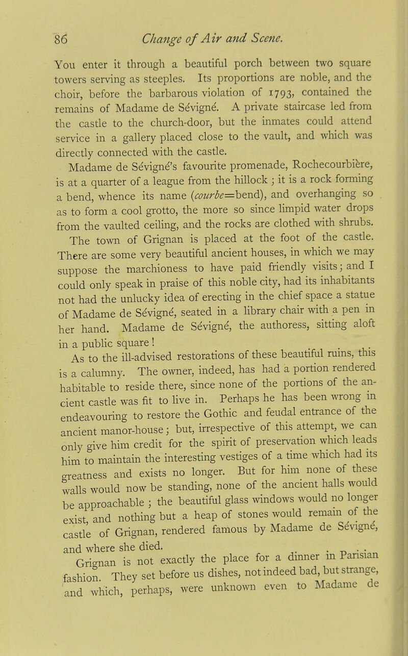 You enter it through a beautiful porch between two square towers serving as steeples. Its proportions are noble, and the choir, before the barbarous violation of 1793, contained the remains of Madame de Sdvignd. A private staircase led from the castle to the church-door, but the inmates could attend service in a gallery placed close to the vault, and wliich was directly connected with the castle. Madame de S^vign^'s favourite promenade, Rochecourbibre, is at a quarter of a league from the hillock ; it is a rock forming a bend, whence its name (<;<??^r<^<?=bend), and overhanging so as to form a cool grotto, the more so since Hmpid water drops from the vaulted ceiling, and the rocks are clothed with shrubs. The town of Grignan is placed at the foot of the casrie. There are some very beautiful ancient houses, in which we may suppose the marchioness to have paid friendly visits; and I could only speak in praise of this noble city, had its inhabitants not had the unlucky idea of erecting in the chief space a statue of Madame de S^vigne, seated in a library chair with a pen in her hand. Madame de Sevigne, the authoress, sitting aloft in a public square ! As to the ill-advised restorations of these beautiful ruins, this is a calumny. The owner, indeed, has had a portion rendered habitable to reside there, since none of the portions of the an- cient castle was fit to live in. Perhaps he has been wrong m endeavouring to restore the Gothic and feudal entrance of the ancient manor-house; but, irrespective of this attempt, we can only give him credit for the spirit of preservation which leads him to maintain the interesting vestiges of a time which had its greatness and exists no longer. But for him none of these walls would now be standing, none of the ancient halls would be approachable ; the beautiful glass ^vindows would no longer exist and nothing but a heap of stones would remam of the castle of Grignan, rendered famous by Madame de Sevign^, and where she died. . -n • • Grignan is not exactly the place for a dinner m Parisian fashion They set before us dishes, not indeed bad, but strange, and which, perhaps, were unknown even to Madame de
