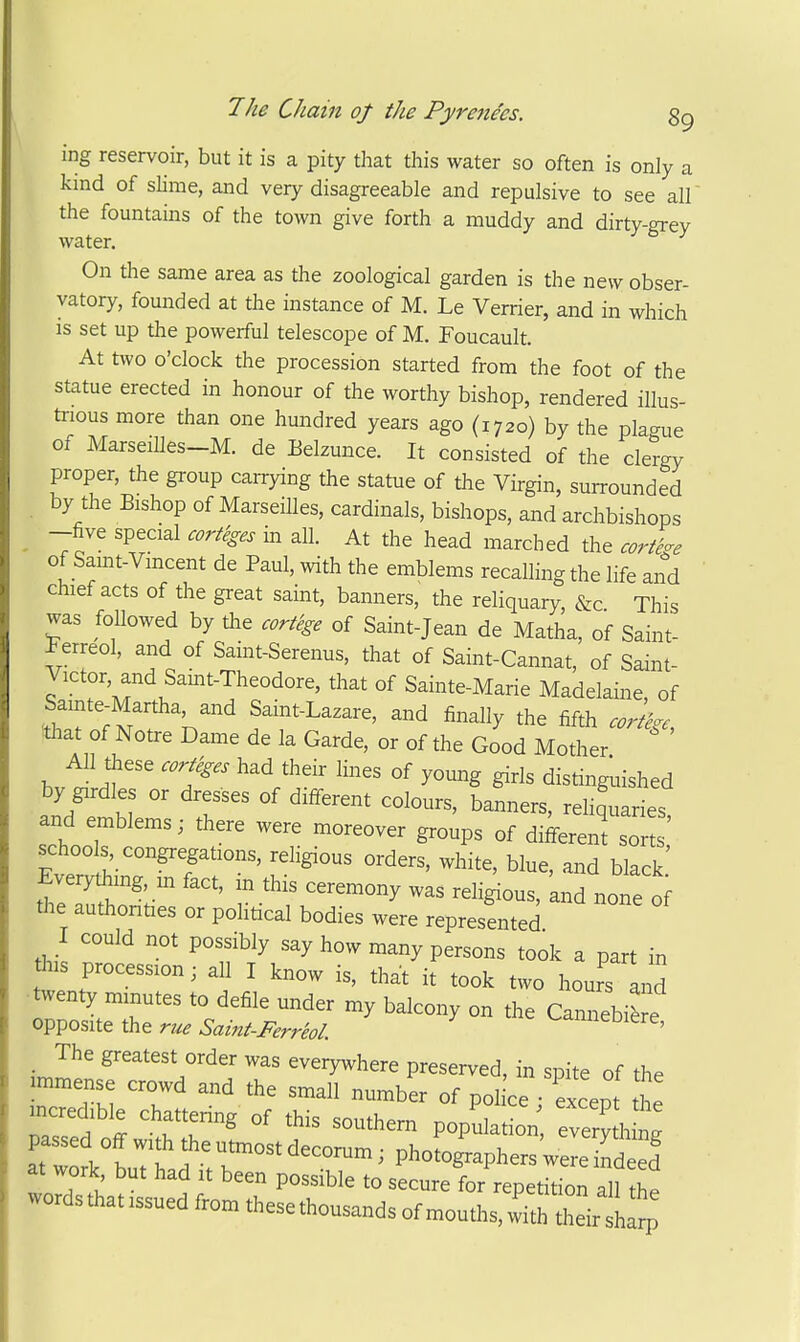 ing reservoir, but it is a pity that this water so often is only a kind of slime, and very disagreeable and repulsive to see all' the fountains of the town give forth a muddy and dirty-grev water, ^ On the same area as the zoological garden is the new obser- vatory, founded at the instance of M. Le Verrier, and in which is set up the powerful telescope of M. Foucault. At two o'clock the procession started from the foot of the statue erected in honour of the worthy bishop, rendered illus- trious more than one hundred years ago (1720) by the pla-ue of MarseiUes-M. de Belzunce. It consisted of the clergy proper, the group carrying the statue of the Virgin, surrounded by the Bishop of Marseilles, cardinals, bishops, and archbishops - 7f' 'P''^^ At the head marched the cortege of Samt-Vmcent de Paul, with the emblems recalling the life and chief acts of the great saint, banners, the reliquary, &c This was followed by die cortege of Saint-Jean de Hatha, of Saint- Ferreol, and of Saint-Serenus, that of Saint-Cannat, of Saint- Victor and Samt-Theodore, that of Sainte-Marie Madelaine, of .Z'^'^V^ Samt-Lazare, and finally the fifth cortege, Wiat of Notre Dame de la Garde, or of the Good Mother AH these cor^ges had their lines of young girls distingiaished by girdles or dresses of different colours, banners, reh^uaries and emblems; there were moreover groups of difi-erent sorts' schoo s congregations, religious orders, white, blue, and black' Every^ing HI fact, in this ceremony was religious, and none of the authonties or pohtical bodies were represented I could not possibly say how many persons took a part in this procession; all I know is, that it took two hours and •twenty minutes to defile under my balcony on the Cannebi^ e opposite the me Saint-Ferreol. ^annebiere, _ The greatest order was everywhere preserved, in spite of the immense crowd and the small number of police except the mcredible chattering of this southern populatL;, evemhl passed off with the utmost decorum; photographers'wSeTS at work but had it been possible to secure for repetition all he wordsthatissuedfromthesethousandsofmouths,w\ht Id^^^^^^