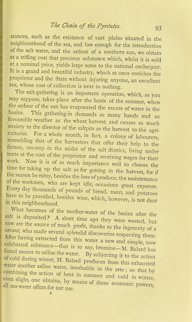 stances, such as the existence of vast plains situated in the neighbourhood of the sea, and low enough for the introduction of the salt water, and the ardour of a southern sun, we obtain at a trifling cost that precious substance which, whilst it is sold at a nominal price, yields large sums to the national exchequer. It is a grand and beautiful industry, which at once enriches the proprietor and the State without injuring anyone, an excellent tax, whose cost of collection is next to nothing. The salt-gathering is an important operation, which, as you may suppose, takes place after the heats of the summer, when the ardour of the sun has evaporated the excess of water'in the basms. This gathering-in demands as many hands and as favourable weather as the wheat harvest, and causes as much anxiety to the director of the saltpits as the harvest to the agri- cultunst. For a whole month, in fact, a colony of labourers, resembhng that of the harvesters that offer their help to the farmer, encamp in the midst of the salt district, living under tents at the cost of the proprietor and receiving wages for their work Now It IS of as much importance well to choose the fame for takmg up the salt as for getting in the harvest, for if the season be ramy, besides the loss of produce, the maintenance of the workmen, who are kept idle, occasions great expense Every day thousands of pounds of bread, meat, and potatoes have to be provided, besides wine, which, howe;er, is not de in this neighbourhood. What becomes of the mother-water of the basins after the salt IS deposited? A short time ago they were wasted bu! now are the source of much profit, thanks to the ingenuity of a « who made several splendid discoveries respectingThem After having extracted from this water a new and simpl now celebrated substance-that is to say, bromine-M Zard haT found means to utilise the water. By subjecting it to the let on ~t^^^^^ — water another saline water, invaluable in the arts • so that hv eTn rhV'^'t^-^''^^^ 3,^^^^ cold m w te.' even slight, one obtains, by means of these economic powers all sea-water offers for our use. powers,