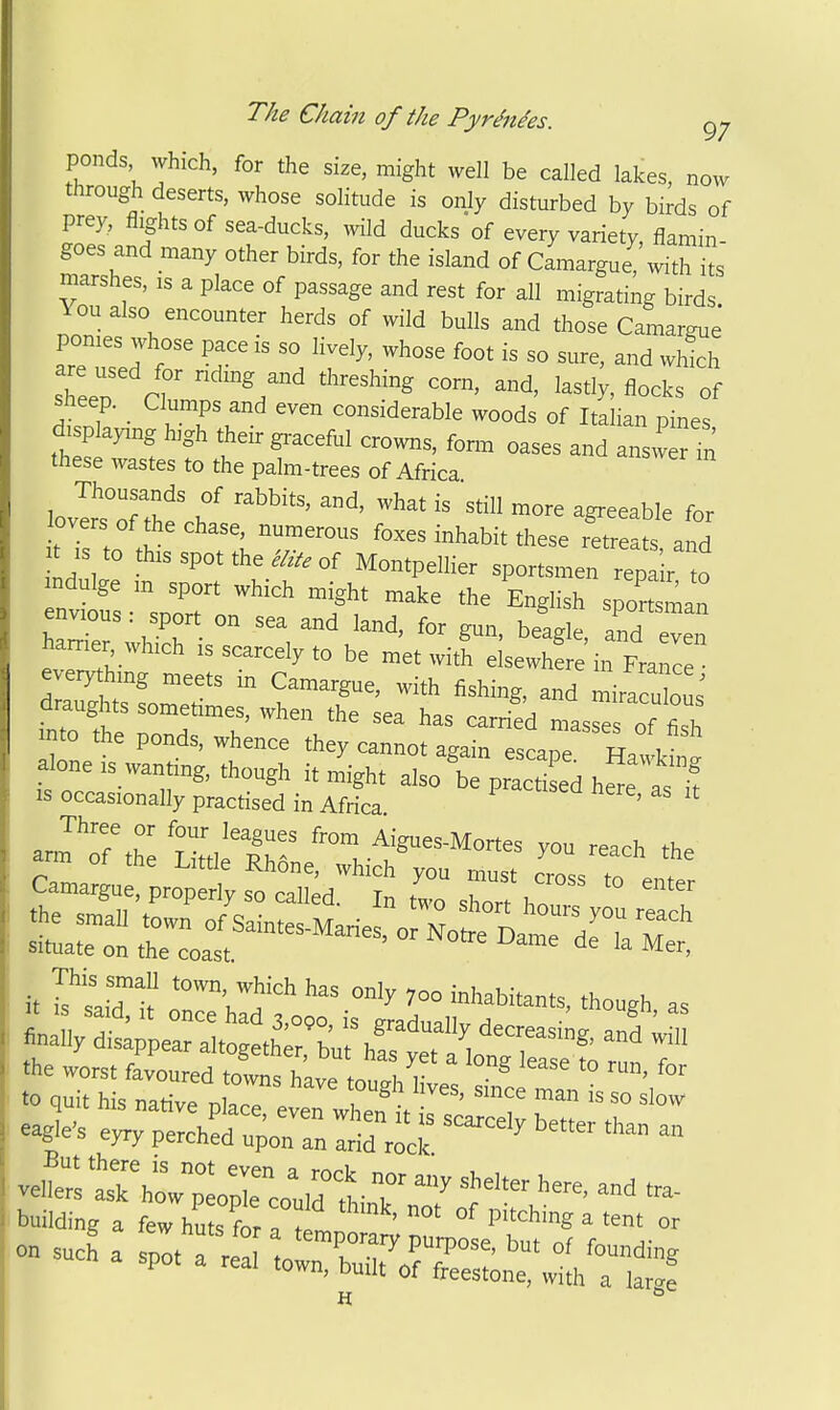 ponds which, for the size, might well be called lakes, now through deserts, whose solitude is only disturbed by birds of prey, flights of sea-ducks, wild ducks of every variety, flamin- goes and many other birds, for the island of Camargue,\vith its marshes, is a place of passage and rest for all migrating birds ^ou also encounter herds of wild bulls and those Camargue pomes whose pace is so lively, whose foot is so sure, and which Sheep. Clumps and even considerable woods of Italian pines displaying high their gi-aceful crowns, fon. oases and answ r iri these wastes to the palm-trees of Africa lovIrsTth? ^^--b^e for lovers of the chase, numerous foxes inhabit these retreats and IS to this spot the ^^y. of Montpellier sportsmen rep Ir o mdulge m sport which might make the English sportsman envious: sport on sea and land, for gun, beagle, and even harrier which is scarcely to be met with elsewhL in Franl everything meets in Camargue, with fishing, and miraculou; drau^ts sometimes, when the sea has carried masrof fil mto the ponds, whence they cannot again escape FfZlZ ^one ,3 wan ing, though it might also 'be pSed hS a IS occasionally practised in Africa ' aJtAh: Lit'tlel^ f^-Mones you reach the 1 or tne Little Rhone, which you must crn« ^ . Camargue, properly so called. In two Zn\T This smaU .o™ ^ich has only ,00 inhabitant, though, as eagle's eyry perchL upon a Sd rici; ^ » But there is not even a rr^rV r,^ i , vellers ask how peo je could ' T '^ building a few huts ?or aT ' °' Pi^^^ng a tent or on such a sp^ olT^^^fr:' cell lown, built of freestone, with a lar^e