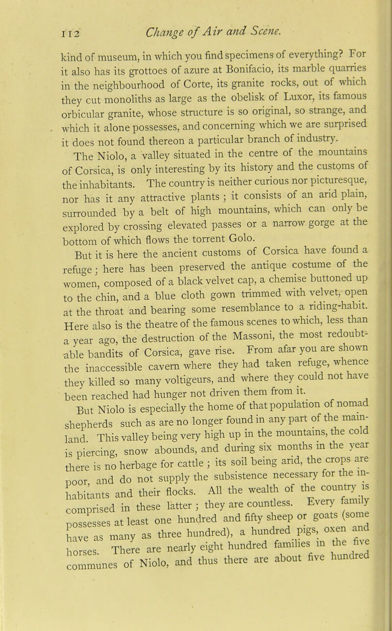 kind of museum, in which you find specimens of everything? For it also has its grottoes of azure at Bonifacio, its marble quarries in the neighbourhood of Corte, its granite rocks, out of which they cut monoliths as large as the obelisk of Luxor, its famous orbicular granite, whose structure is so original, so strange, and which it alone possesses, and concerning which we are surprised it does not found thereon a particular branch of industry. The Niolo, a valley situated in the centre of the mountains of Corsica, is only interesting by its history and the customs of the inhabitants. The country is neither curious nor picturesque, nor has it any attractive plants ; it consists of an arid plain, surromided by a belt of high mountains, which can only be explored by crossing elevated passes or a narrow gorge at the bottom of which flows the torrent Golo. But it is here the ancient customs of Corsica have found a refuge; here has been preserved the antique costume of the women, composed of a black velvet cap, a chemise buttoned up to the chin, and a blue cloth gown trimmed with velvet, open at the throat and bearing some resemblance to a ridmg-habit. Here also is the theatre of the famous scenes to which, less than a year ago, the destruction of the Massoni, the most redoubt^ able bandits of Corsica, gave rise. From afar you are sho^^^l the inaccessible cavern where they had taken refuge, whence they killed so many voltigeurs, and where they could not have been reached had hunger not driven them from it. But Niolo is especially the home of that population of nomad shepherds such as are no longer found in any part of the mam- land This valley being very high up in the mountams, the cold is piercing, snow abounds, and during six months m the year there is no herbage for cattle ; its soil being arid, the crops are poor, and do not supply the subsistence necessary for the in- habimts and their flocks. All the wealth of the county-s comprised in these latter ; they are countless. Every family po'esses at least one hundred and fifty sheep or goats (some ave as many as three hundred), a hundred pigs, oxen and horses The^e are nearly eight hundred famihes m the five communes of Niolo, and thus there are about five hundred